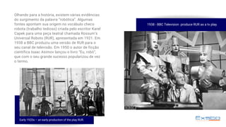 Olhando para a história, existem várias evidências
do surgimento da palavra “robótica”. Algumas
fontes apontam sua origem no vocábulo checo
robota (trabalho tedioso) criada pelo escritor Karel
Capek para uma peça teatral chamada Rossum’s
Universal Robots (RUR), apresentada em 1921. Em
1938 a BBC produziu uma versão de RUR para o
seu canal de televisão. Em 1950 o autor de ficção
científica Isaac Asimov lançou o livro “Eu, robô”,
que com o seu grande sucesso popularizou de vez
o termo.
1938 - BBC Television  produce RUR as a tv play.
Early 1920s – an early production of the play RUR.
 