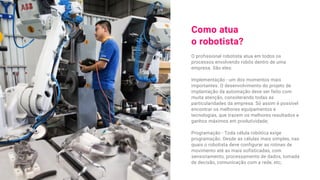 Como atua
o robotista?
O profissional robotista atua em todos os
processos envolvendo robôs dentro de uma
empresa. São eles:
Implementação - um dos momentos mais
importantes. O desenvolvimento do projeto de
implantação da automação deve ser feito com
muita atenção, considerando todas as
particularidades da empresa. Só assim é possível
encontrar os melhores equipamentos e
tecnologias, que trazem os melhores resultados e
ganhos máximos em produtividade;
Programação - Toda célula robótica exige
programação. Desde as células mais simples, nas
quais o robotista deve configurar as rotinas de
movimento até as mais sofisticadas, com
sensoriamento, processamento de dados, tomada
de decisão, comunicação com a rede, etc;
 