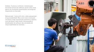 Análise - É preciso conhecer o sistema para
encontrar pontos de melhoria, assim como estar
atento às constantes atualizações tecnológicas
disponíveis no mercado;
Manutenção - Como já foi dito, robôs apresentam
longa durabilidade. Mas como toda construção
mecânica, exige manutenção preventiva, reparos,
troca de peças. Além disso, manutenções e
atualizações de software são atividades de
responsabilidade do robotista.
 
