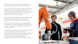 O robotista surge na união de dois conhecimentos:
automação e experiência técnica em produção. 
Se você é um profissional que já atua na indústria em
alguma atividade relacionada à produção, uma
especialização profissionalizante em cursos nas áreas
de engenharia robótica, automação industrial ou
Indústria 4.0 são um bom começo.
Agora, se você ainda está construindo sua formação,
cursos técnicos de mecatrônica ou assuntos
relacionados à automação são uma boa pedida.
Cursos de formação superior como engenharia da
computação, ciência da computação, engenharia de
controle e automação ou engenharia robótica são
apostas certeiras. 
Os conhecimentos necessários para este profissional
são: Programação e desenvolvimento de
softwares;Programação de CLPs;Controle de Sistemas
Dinâmicos;Cloud Computing e Big Data;Redes
Industriais e Cibersegurança;Gestão de
Projetos;Inteligência Artificial e Machine Learning;
 