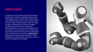 CONCLUSÃO
A robótica é uma tecnologia em desenvolvimento.
Sendo assim, é sempre importante buscar novas
informações sobre o assunto. Mas mesmo sendo
uma novidade, uma coisa é certa: os robôs vieram
pra ficar, e quem não acompanhar essa revolução,
vai deixar de aproveitar as diversas vantagens
trazidas por ela. Seja você um empresário
buscando aplicar os conceitos de Indústria 4.0 no
seu negócio ou um profissional com o objetivo de
iniciar sua carreira na área ou ainda se especializar
nela, o primeiro passo é o mesmo: conhecimento.
Busque por cursos, webinars, palestras e outros.
Aprofunde seu conhecimento no assunto e assim o
caminho começará a ser traçado!
 