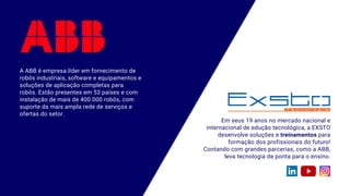 A ABB é empresa líder em fornecimento de
robôs industriais, software e equipamentos e
soluções de aplicação completas para
robôs. Estão presentes em 53 países e com
instalação de mais de 400.000 robôs, com
suporte da mais ampla rede de serviços e
ofertas do setor.
Em seus 19 anos no mercado nacional e
internacional de edução tecnológica, a EXSTO
desenvolve soluções e treinamentos para
formação dos profissionais do futuro!
Contando com grandes parcerias, como a ABB,
leva tecnologia de ponta para o ensino.
 