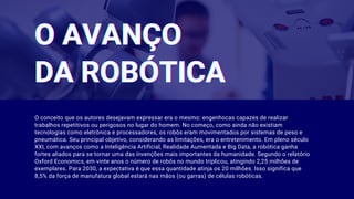 O AVANÇOO AVANÇOO AVANÇO
DA ROBÓTICADA ROBÓTICADA ROBÓTICA
O conceito que os autores desejavam expressar era o mesmo: engenhocas capazes de realizar
trabalhos repetitivos ou perigosos no lugar do homem. No começo, como ainda não existiam
tecnologias como eletrônica e processadores, os robôs eram movimentados por sistemas de peso e
pneumática. Seu principal objetivo, considerando as limitações, era o entretenimento. Em pleno século
XXI, com avanços como a Inteligência Artificial, Realidade Aumentada e Big Data, a robótica ganha
fortes aliados para se tornar uma das invenções mais importantes da humanidade. Segundo o relatório
Oxford Economics, em vinte anos o número de robôs no mundo triplicou, atingindo 2,25 milhões de
exemplares. Para 2030, a expectativa é que essa quantidade atinja os 20 milhões. Isso significa que
8,5% da força de manufatura global estará nas mãos (ou garras) de células robóticas.
 