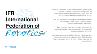 Segundo o relatório da IFR (International Federation of
Robots), 2018 foi o sexto ano consecutivo de
crescimento do mercado de robótica, com mais de
422.000 unidades vendidas (+6% que 2017).
74% das instalações globais de robôs se reunem em
cinco países: China, Japão, Estados Unidos,
República da Coréia e Alemanha.
Ásia é o maior mercado de robôs industriais do
mundo, embora o crescimento tenha desacelerado
substancialmente em 2018.
Com essa estagnação da Ásia, Europa e América vêm
crescendo fortemente. Nas Américas, 55.212 robôs
foram instalados em 2018. Isso é 20% a mais que no
ano anterior.
 