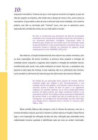 10:
REPRESENTAÇÕESSOCIAIS&COMUNICAÇÃO
enquanto mercadoria. A leitura do que a arte exprime encontra-se ilegível, já que ela
não diz respeito ao empírico, não reside nela o desejo de meios e fins, assim como na
mercadoria. O que habita a obra de arte é antes de tudo outra realidade, com essência
própria, que não se corrompe pela “mimese” pura, mas que se apresenta como
expressão dos sentidos do artista, da sua visão sobre o mundo.
Na arte, as constituintes que dimanaram do ideal de humanidade
estiolaram-se em virtude da lei do próprio movimento. Sem dúvida, a
sua autonomia permanece irrevogável. Fracassaram todas as
tentativas para, através de uma função social, lhe restituírem aquilo
de que ela duvida ou a cujo respeito exprime uma dúvida. Mas, a sua
autonomia começa a ostentar um momento de cegueira, desde
sempre peculiar à arte. (ADORNO, 1970, p.11)
Para Adorno, a função fundamental da arte está em seu caráter mimético, com
as duas implicações do termo mimético. A primeira dizia respeito à imitação da
realidade social, enquanto a segunda, dizia respeito a imitação da realidade natural,
transformada pelo social, mas ainda irredutível ao social. Para ele, a verdadeira arte
possuía os dois tipos de mimese. A arte expressa não só o sofrimento dos homens,
como também o sofrimento da natureza que eles dominaram de maneira inflexível.
Em função de sua apreciação desse aspecto de mimese, Adorno
contestou Hegel, que relegara a arte, hierarquicamente, a uma
condição inferior à da religião e à da filosofia. A pesar de todo o seu
ceticismo quanto à ênfase de Kant no gosto e no julgamento
subjetivos em questões estéticas, ele se sentiu atraído pela defesa
kantiana da beleza natural, que Hegel considerara inferior à sua
contraparte artificial. Pois a beleza natural representa a dependência
do homem frente a um objeto que não foi criado por ele; é, por
conseguinte, um paradigma da não-identidade, que tem como base
uma relação terna e respeitosa entre o homem e a natureza. (JAY,
1988, p. 140)
Neste sentido, Adorno não compara a arte à mimese da natureza, mas sim a
mimese da beleza natural, que leva o homem a utilizar técnica e fruição e desta forma
fugir a uma imposição de reificação da obra de arte, reificação aqui entendida como
subjetividade humana sujeitada e identificada cada vez mais ao caráter inanimado,
 