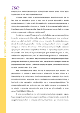 100:
REPRESENTAÇÕESSOCIAIS&COMUNICAÇÃO
Campos (2012) afirma que as situações sociais possuem diversos “atores sociais” e por
isso são parte de um “meta-sistema de crenças”.
Trazendo para o objeto de estudo desta pesquisa, entende-se que o que de
fato deve ser estudado é como o novo tipo de crença relacionado a gestão
compartilhada com o Estado através das Organizações Sociais pode modificar/alterar o
sistema de representações referentes ao Hospital de Urgências da Região Sudoeste
(Hugo) pelo que é divulgado na mídia. O que de fato essa nova crença aliada às crenças
anteriores pode mudar no discurso e prática social?
A mídia tem um papel fundamental na veiculação das representações sociais ao
transmitir constantemente informações que são utilizadas como base para tornar
comum seu próprio conteúdo midiático, em uma perspectiva de matrizes discursivas.
Através de suas lentes, assemelha e interliga assuntos, resultando em uma percepção
carregada de conceitos. Em síntese, a mídia utiliza-se das representações e delas se
apropria para referendar seu próprio fazer midiático. As representações sociais podem
ser utilizadas ainda para que as pessoas consigam gerar opiniões ou juízos de valor,
elaborados e compartilhados a partir de uma realidade garimpada do coletivo social.
“Nessas condições, é nosso direito indagar sobre os efeitos interpretativos produzidos
por algumas manchetes de jornais quando estas, em vez de inclinar-se para saberes de
conhecimento põem em cena saberes de crença que apelam para a reação avaliativa
do leitor” (CHARAUDEAU, 2013, p. 48).
Falar de representações sociais é tratar de senso comum. Com a ruptura do
pensamento e a quebra da visão acerca da importância do senso comum e a
hipervalorização do conhecimento científico perdeu-se anos em estudos deste tipo de
conhecimento que por ser popular abarca o verdadeiro conhecimento da sociedade, o
local onde reside a verdadeira opinião pública (ou as várias opiniões públicas). “As
representações sociais são fenômenos que estão ligados com uma forma especial de
se adquirir e comunicar conhecimento, uma forma que cria realidades e senso
comum” (MOSCOVICI, 1981, p. 4).
O senso comum baseia-se nos universos consensuais, local protegido e seguro,
longe das opiniões divergentes que geram conflitos, por isso a tentativa constante de
categorizar e assemelhar, ou em outras palavras, rotular tudo o que vemos no mundo.
 