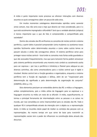 101:
REPRESENTAÇÕESSOCIAIS&COMUNICAÇÃO
A mídia é parte importante neste processo ao oferecer interações com diversos
assuntos os quais conseguimos saber um pouco de cada coisa.
Em muitos momentos catalogamos determinadas opiniões como somente
senso comum, mas não seria esse o tipo que deveria ser mais considerado, pois é o
que está socialmente impregnado e difundido?! Será que a verdade absoluta (utópica)
é menos importante que o que de fato é compreendido e compartilhado pela
sociedade?
Dentro dos estudos das RS verificamos os conceitos de núcleo central e sistema
periférico, a partir deles é possível compreender como mudamos ou aceitamos novas
opiniões facilmente sobre determinados assuntos e como sobre outros temas se
passam séculos e ainda não conseguimos alterar. O sistema periférico serve para
proteger nosso núcleo central – local onde os conceitos mais fortes estão guardados e
que são acessados frequentemente, mas que para tomarem forma podem atravessar
pelo sistema periférico encontrando uma maneira mais cordial ou socialmente aceita
para ser expressa – por isso o periférico é dinâmico e flexível para adequar-se aos
diversos caminhos, são como amortecedores para o núcleo central que é rígido e
imutável. Núcleo central tem a função geradora e organizadora, enquanto o sistema
periférico tem a função de regulação e defesa, além de ser “responsável pela
determinação do significado e pela determinação da organização do conjunto”
(CAMPOS, 2012, p. 17).
Dois elementos precisam ser entendidos dentro das RS: a mídia e a linguagem,
ambos complementares, pois a mídia utiliza da linguagem para se expressar e a
linguagem encontra na mídia um meio de se difundir. A mídia, especificamente, se
tornou a principal ferramenta de intermediação entre as pessoas e as coisas no
mundo, por isso consolidou-se como imprescindível para os estudos das RS. Toda e
qualquer RS é compartilhada através da interação com o objeto ou a representação
deste. A mídia se incumbiu deste papel de mediar os contatos das pessoas com as
representações. Ao mesmo tempo em que serve de base para transmitir as
representações sociais tem o poder de influenciar na constituição delas através dos
discursos.
 