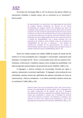 102:
REPRESENTAÇÕESSOCIAIS&COMUNICAÇÃO
De acordo com Fairclough (2001, p. 22) “os discursos não apenas refletem ou
representam entidades e relações sociais, eles as constroem ou as ‘constituem’”.
Nesse sentido:
As representações, ao construírem uma organização do real através
de imagens mentais transpostas em discurso ou em outras
manifestações de imagens mentais dos indivíduos que vivem em
sociedade, estão incluídas no real, ou mesmo dadas como se fossem
o próprio real. Elas se baseiam observação empírica das trocas sociais
e fabricam um discurso de justificativa dessas trocas, produzindo-se
um sistema de valores que se erige em norma de referência. Assim é
elaborada uma certa categorização social do real a qual revela não só
a relação de “desejabilidade” que o grupo entretém com sua
experiência do cotidiano, como também o tipo de comentário de
inteligibilidade do real que o caracteriza – uma espécie de
metadiscurso revelador de seu posicionamento. Em resumo, as
representações apontam para um desejo social, produzem normas e
revelam sistema de valores. (CHARAUDEAU, 2013, p. 47)
Dentro do modelo proposto por Jodelet (1989) do espaço de estudo das RS,
verifica-se um local privilegiado para a linguagem e comunicação, responsáveis pela
produção e circulação das RS. “Assim, a comunicação social, sob seus aspectos inter-
individuais, institucionais e mediáticos aparece como condição de possibilidade e de
determinação das representações e do pensamento sociais” (JODELET, 1989, p. 12).
A linguagem, o sistema complexo da comunicação, formada por signos e
palavras, representam e constroem significados. “A linguagem, como produto de uma
coletividade, reproduz através dos significados das palavras articuladas em frases os
conhecimentos – falsos ou verdadeiros – e os valores associados a práticas sociais que
se cristalizaram” (LANE, 2001, p. 32).
Palavras fazem mais do que representar coisas, elas criam coisas e
passam suas propriedades às mesmas. Neste caso, a linguagem tem
um poder comparável ao do espelho, que tem a vantagem
extraordinária de destacar a aparência da realidade. Desta forma, os
nomes que concebemos e criamos com a finalidade de servirem
como forma abstrata da matéria e de fenômenos complexos, eles
mesmos se tornam essa matéria, estes fenômenos, e esta é uma
operação que executamos continuamente. (MOSCOVICI, 1981, p. 13)
 