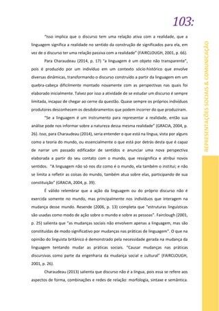 103:
REPRESENTAÇÕESSOCIAIS&COMUNICAÇÃO
“Isso implica que o discurso tem uma relação ativa com a realidade, que a
linguagem significa a realidade no sentido da construção de significados para ela, em
vez de o discurso ter uma relação passiva com a realidade” (FAIRCLOUGH, 2001, p. 66).
Para Charaudeau (2014, p. 17) “a linguagem é um objeto não transparente”,
pois é produzido por um indivíduo em um contexto sócio-histórico que envolve
diversas dinâmicas, transformando o discurso construído a partir da linguagem em um
quebra-cabeça dificilmente montado novamente com as perspectivas nas quais foi
elaborado inicialmente. Talvez por isso a atividade de se estudar um discurso é sempre
limitada, incapaz de chegar ao cerne da questão. Quase sempre os próprios indivíduos
produtores desconhecem os desdobramentos que podem incorrer do que produziram.
“Se a linguagem é um instrumento para representar a realidade, então sua
análise pode nos informar sobre a natureza dessa mesma realidade” (GRACIA, 2004, p.
26). Isso, para Charaudeau (2014), seria entender o que está na língua, vista por alguns
como a teoria do mundo, ou essencialmente o que está por detrás desta que é capaz
de narrar um passado edificador de sentidos e anunciar uma nova perspectiva
elaborada a partir do seu contato com o mundo, que ressignifica e atribui novos
sentidos. “A linguagem não só nos diz como é o mundo, ela também o institui; e não
se limita a refletir as coisas do mundo, também atua sobre elas, participando de sua
constituição” (GRACIA, 2004, p. 39).
É válido relembrar que a ação da linguagem ou do próprio discurso não é
exercida somente no mundo, mas principalmente nos indivíduos que interagem na
mudança desse mundo. Resende (2006, p. 13) completa que “estruturas linguísticas
são usadas como modo de ação sobre o mundo e sobre as pessoas”. Fairclough (2001,
p. 25) salienta que “as mudanças sociais não envolvem apenas a linguagem, mas são
constituídas de modo significativo por mudanças nas práticas de linguagem”. O que na
opinião do linguista britânico é demonstrado pela necessidade gerada na mudança da
linguagem tentando mudar as práticas sociais. “Causar mudanças nas práticas
discursivas como parte da engenharia da mudança social e cultural” (FAIRCLOUGH,
2001, p. 26).
Charaudeau (2013) salienta que discurso não é a língua, pois essa se refere aos
aspectos de forma, combinações e redes de relação: morfologia, sintaxe e semântica.
 