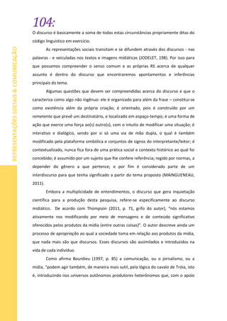 104:
REPRESENTAÇÕESSOCIAIS&COMUNICAÇÃO
O discurso é basicamente a soma de todas estas circunstâncias propriamente ditas do
código linguístico em exercício.
As representações sociais transitam e se difundem através dos discursos - nas
palavras - e veiculadas nos textos e imagens midiáticas (JODELET, 198). Por isso para
que possamos compreender o senso comum e as próprias RS acerca de qualquer
assunto é dentro do discurso que encontraremos apontamentos e inferências
principais do tema.
Algumas questões que devem ser compreendidas acerca do discurso e que o
caracteriza como algo não ingênuo: ele é organizado para além da frase – constitui-se
como existência além da própria criação; é orientado, pois é construído por um
remetente que prevê um destinatário, e localizado em espaço-tempo; é uma forma de
ação que exerce uma força ao(s) outro(s), com o intuito de modificar uma situação; é
interativo e dialógico, sendo por si só uma via de mão dupla, o qual é também
modificado pela plataforma simbólica e conjuntos de signos do interpretante/leitor; é
contextualizado, nunca fica fora de uma prática social e contexto histórico ao qual foi
concebido; é assumido por um sujeito que lhe confere referência; regido por normas, a
depender do gênero a que pertence; e por fim é considerado parte de um
interdiscurso para que tenha significado a partir do tema proposto (MAINGUENEAU,
2011).
Embora a multiplicidade de entendimentos, o discurso que gera inquietação
científica para a produção desta pesquisa, refere-se especificamente ao discurso
midiático. De acordo com Thompson (2011, p. 71, grifo do autor), “nós estamos
ativamente nos modificando por meio de mensagens e de conteúdo significativo
oferecidos pelos produtos da mídia (entre outras coisas)”. O autor descreve ainda um
processo de apropriação ao qual a sociedade toma em relação aos produtos da mídia,
que nada mais são que discursos. Esses discursos são assimilados e introduzidos na
vida de cada indivíduo.
Como afirma Bourdieu (1997, p. 85) a comunicação, ou o jornalismo, ou a
mídia, “podem agir também, de maneira mais sutil, pela lógica do cavalo de Tróia, isto
é, introduzindo nos universos autônomos produtores heterônomos que, com o apoio
 