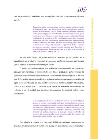 105:
REPRESENTAÇÕESSOCIAIS&COMUNICAÇÃO
das forças externas, receberão uma consagração que não podem receber de seus
pares”.
O poder simbólico como poder de construir o dado pela enunciação,
de fazer ver e fazer crer, de confirmar ou de transformar a visão do
mundo, e deste modo, a acção sobre o mundo, portanto o mundo;
poder quase mágico que permite obter o equivalente daquilo que é
obtido pela força (física ou econômica), graças ao efeito específico de
mobilização, só se exerce se for reconhecido, quer dizer, ignorado
como arbitrário. Isto significa que o poder simbólico não reside nos
sistemas simbólicos em forma de uma “illocutionary force” mas que
se define numa relação determinada – e por meio desta – entre os
que exercem o poder e os que lhe estão sujeitos, quer dizer, isto é,
na própria estrutura do campo em que se produz e se reproduz a
crença. (BOURDIEU, 2000, p. 14-15)
Na discussão ampla do poder simbólico, Bourdieu (2000) elucida ali a
possibilidade de produzir e reproduzir crenças, que conforme abordado por Campos
(2012) é se não as próprias representações sociais.
O intuito principal quando de uma análise do discurso midiático é revelarmos
possíveis características e peculiaridades dos textos produzidos pelos veículos de
comunicação ao difundir o poder simbólico. Textualmente Thompson (2011, p. 37) traz
que “[...] a análise da comunicação deve se basear, pelo menos em parte, na análise da
ação e na consideração do seu caráter socialmente contextualizado”. Charaudeau
(2014, p. 67) afirma que “[...] não se pode deixar de apresentar instrumentos de
reflexão (e de descrição) que permitam compreender (e analisar) melhor esses
fenômenos”.
As ideologias embutidas nas práticas discursivas são muito eficazes
quando se tornam naturalizadas e atingem o status de senso comum;
mas essa propriedade estável e estabelecida das ideologias não deve
ser enfatizada, porque minha referência a transformação aponta a
luta ideológica como dimensão da prática discursiva, uma luta para
remoldar as práticas discursivas e ideologias nelas construídas no
contexto da reestruturação ou da transformação das relações de
dominação. (FAIRCLOUGH, 2001, p. 117)
Essa eficiência tratada por Fairclough (2001) de conseguir transformar os
discursos em senso comum é exatamente a área em que estamos propondo analisar.
 