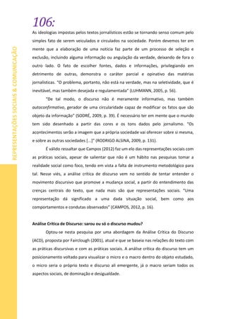 106:
REPRESENTAÇÕESSOCIAIS&COMUNICAÇÃO
As ideologias impostas pelos textos jornalísticos estão se tornando senso comum pelo
simples fato de serem veiculados e circulados na sociedade. Porém devemos ter em
mente que a elaboração de uma notícia faz parte de um processo de seleção e
exclusão, incluindo alguma informação ou angulação da verdade, deixando de fora o
outro lado. O fato de escolher fontes, dados e informações, privilegiando em
detrimento de outras, demonstra o caráter parcial e opinativo das matérias
jornalísticas. “O problema, portanto, não está na verdade, mas na seletividade, que é
inevitável, mas também desejada e regulamentada” (LUHMANN, 2005, p. 56).
“De tal modo, o discurso não é meramente informativo, mas também
autoconfirmativo, gerador de uma circularidade capaz de modificar os fatos que são
objeto da informação” (SODRÉ, 2009, p. 39). É necessário ter em mente que o mundo
tem sido desenhado a partir das cores e os tons dados pelo jornalismo. “Os
acontecimentos serão a imagem que a própria sociedade vai oferecer sobre si mesma,
e sobre as outras sociedades [...]” (RODRIGO ALSINA, 2009, p. 131).
É válido ressaltar que Campos (2012) faz um elo das representações sociais com
as práticas sociais, apesar de salientar que não é um hábito nas pesquisas tomar a
realidade social como foco, tendo em vista a falta de instrumento metodológico para
tal. Nesse viés, a análise crítica de discurso vem no sentido de tentar entender o
movimento discursivo que promove a mudança social, a partir do entendimento das
crenças centrais do texto, que nada mais são que representações sociais. “Uma
representação dá significado a uma dada situação social, bem como aos
comportamentos e condutas observados” (CAMPOS, 2012, p. 16).
Análise Crítica de Discurso: sarou ou só o discurso mudou?
Optou-se nesta pesquisa por uma abordagem da Análise Crítica do Discurso
(ACD), proposta por Fairclough (2001), atual e que se baseia nas relações do texto com
as práticas discursivas e com as práticas sociais. A análise crítica do discurso tem um
posicionamento voltado para visualizar o micro e o macro dentro do objeto estudado,
o micro seria o próprio texto e discurso ali emergente, já o macro seriam todos os
aspectos sociais, de dominação e desigualdade.
 