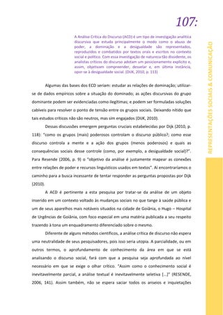 107:
REPRESENTAÇÕESSOCIAIS&COMUNICAÇÃO
A Análise Crítica do Discurso (ACD) é um tipo de investigação analítica
discursiva que estuda principalmente o modo como o abuso de
poder, a dominação e a desigualdade são representados,
reproduzidos e combatidos por textos orais e escritos no contexto
social e político. Com essa investigação de natureza tão dissidente, os
analistas críticos do discurso adotam um posicionamento explícito e,
assim, objetivam compreender, desvelar e, em última instância,
opor-se à desigualdade social. (DIJK, 2010, p. 113)
Algumas das bases dos ECD seriam: estudar as relações de dominação; utilizar-
se de dados empíricos sobre a situação do dominado; as ações discursivas do grupo
dominante podem ser evidenciadas como ilegítimas; e podem ser formuladas soluções
cabíveis para resolver o ponto de tensão entre os grupos sociais. Deixando nítido que
tais estudos críticos não são neutros, mas sim engajados (DIJK, 2010).
Dessas discussões emergem perguntas cruciais estabelecidas por Dijk (2010, p.
118): “como os grupos (mais) poderosos controlam o discurso público?; como esse
discurso controla a mente e a ação dos grupos (menos poderosos) e quais as
consequências sociais desse controle (como, por exemplo, a desigualdade social)?”.
Para Resende (2006, p. 9) o “objetivo da análise é justamente mapear as conexões
entre relações de poder e recursos linguísticos usados em textos”. Aí encontraríamos o
caminho para a busca incessante de tentar responder as perguntas propostas por Dijk
(2010).
A ACD é pertinente a esta pesquisa por tratar-se da análise de um objeto
inserido em um contexto voltado às mudanças sociais no que tange à saúde pública e
um de seus aparelhos mais notáveis situados na cidade de Goiânia, o Hugo – Hospital
de Urgências de Goiânia, com foco especial em uma matéria publicada a seu respeito
trazendo à tona um enquadramento diferenciado sobre o mesmo.
Diferente de alguns métodos científicos, a análise crítica de discurso não espera
uma neutralidade de seus pesquisadores, pois isso seria utopia. A parcialidade, ou em
outros termos, o aprofundamento de conhecimento da área em que se está
analisando o discurso social, fará com que a pesquisa seja aprofundada ao nível
necessário em que se exige o olhar crítico. “Assim como o conhecimento social é
inevitavelmente parcial, a análise textual é inevitavelmente seletiva [...]” (RESENDE,
2006, 141). Assim também, não se espera saciar todos os anseios e inquietações
 
