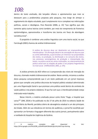 108:
REPRESENTAÇÕESSOCIAIS&COMUNICAÇÃO
dentro do texto analisado, são lançados olhares e apontamentos que mais se
destacam para a problemática proposta pela pesquisa, mas longe de almejar o
esgotamento do objeto estudado, que é amplamente rico e complexo nas imbricações
políticas, sociais e ideológicas. Para Resende (2006, p. 14) “isso significa que não
somente aplica outras teorias como também, por meio do rompimento de fronteiras
epistemológicas, operacionaliza e transforma tais teorias em favor da abordagem
sociodiscursiva”.
O propósito é combinar uma análise linguística com uma teoria social, no que
Fairclough (2001) chamou de análise tridimensional.
A análise de discurso deve ser idealmente um empreendimento
interdisciplinar. Tal afirmação decorre da concepção de discurso que
eu venho defendendo, a qual envolve um interesse nas propriedades
dos textos, na produção, na distribuição e no consumo dos textos,
nos processos sociocognitivos de produção e interpretação dos
textos, na prática social em várias instituições, no relacionamento da
prática social com as relações de poder e nos projetos hegemônicos
no nível social. (FAIRCLOUGH, 2001, p. 276)
A análise primária da ACD refere-se à compreensão dos níveis de interação do
discurso, chamado modelo tridimensional de análise. Neste sentido, iniciamos a análise
desta pesquisa compreendendo que é um texto publicado em um jornal impresso
goiano que compõe uma prática discursiva do hospital público estadual administrado
por uma Organização Social e que promove uma prática social dentro do contexto da
saúde pública e da própria cidadania. O que faz com que a interdisciplinaridade esteja
imbricada neste trabalho.
Nesse ínterim, a matéria analisada possui como título “Hugo, o hospital que
sarou10” (DM, 2014) e foi publicada no dia 17 de julho de 2014 na editoria Saúde do
Jornal Diário da Manhã, periódico diário de abrangência estadual e um dos principais
do Estado. Além de sua relevância em termos de audiência, o jornal foi escolhido por
apresentar um formato e linguagem diferente dos outros jornais, pontualmente sobre
a realidade do Hospital de Urgências de Goiânia.
10
A matéria completa está disponível no link:
https://drive.google.com/file/d/0B_zsZ4s4lI5taW1WekJkUjkzUHc/edit?usp=sharing
 