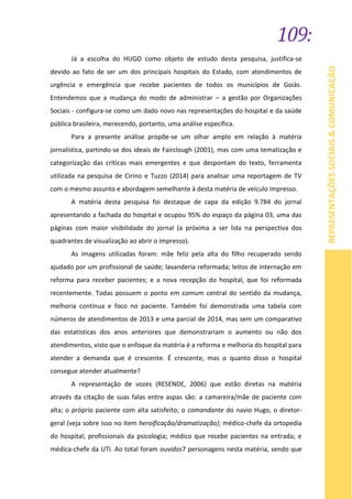 109:
REPRESENTAÇÕESSOCIAIS&COMUNICAÇÃO
Já a escolha do HUGO como objeto de estudo desta pesquisa, justifica-se
devido ao fato de ser um dos principais hospitais do Estado, com atendimentos de
urgência e emergência que recebe pacientes de todos os municípios de Goiás.
Entendemos que a mudança do modo de administrar – a gestão por Organizações
Sociais - configura-se como um dado novo nas representações do hospital e da saúde
pública brasileira, merecendo, portanto, uma análise específica.
Para a presente análise propõe-se um olhar amplo em relação à matéria
jornalística, partindo-se dos ideais de Fairclough (2001), mas com uma tematização e
categorização das críticas mais emergentes e que despontam do texto, ferramenta
utilizada na pesquisa de Cirino e Tuzzo (2014) para analisar uma reportagem de TV
com o mesmo assunto e abordagem semelhante à desta matéria de veículo impresso.
A matéria desta pesquisa foi destaque de capa da edição 9.784 do jornal
apresentando a fachada do hospital e ocupou 95% do espaço da página 03, uma das
páginas com maior visibilidade do jornal (a próxima a ser lida na perspectiva dos
quadrantes de visualização ao abrir o impresso).
As imagens utilizadas foram: mãe feliz pela alta do filho recuperado sendo
ajudado por um profissional de saúde; lavanderia reformada; leitos de internação em
reforma para receber pacientes; e a nova recepção do hospital, que foi reformada
recentemente. Todas possuem o ponto em comum central do sentido da mudança,
melhoria contínua e foco no paciente. Também foi demonstrada uma tabela com
números de atendimentos de 2013 e uma parcial de 2014, mas sem um comparativo
das estatísticas dos anos anteriores que demonstrariam o aumento ou não dos
atendimentos, visto que o enfoque da matéria é a reforma e melhoria do hospital para
atender a demanda que é crescente. É crescente, mas o quanto disso o hospital
consegue atender atualmente?
A representação de vozes (RESENDE, 2006) que estão diretas na matéria
através da citação de suas falas entre aspas são: a camareira/mãe de paciente com
alta; o próprio paciente com alta satisfeito; o comandante do navio Hugo, o diretor-
geral (veja sobre isso no item heroificação/dramatização); médico-chefe da ortopedia
do hospital; profissionais da psicologia; médico que recebe pacientes na entrada; e
médica-chefe da UTI. Ao total foram ouvidos7 personagens nesta matéria, sendo que
 