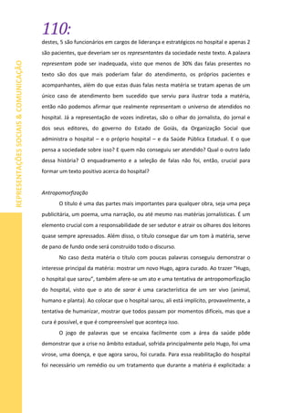 110:
REPRESENTAÇÕESSOCIAIS&COMUNICAÇÃO
destes, 5 são funcionários em cargos de liderança e estratégicos no hospital e apenas 2
são pacientes, que deveriam ser os representantes da sociedade neste texto. A palavra
representam pode ser inadequada, visto que menos de 30% das falas presentes no
texto são dos que mais poderiam falar do atendimento, os próprios pacientes e
acompanhantes, além do que estas duas falas nesta matéria se tratam apenas de um
único caso de atendimento bem sucedido que serviu para ilustrar toda a matéria,
então não podemos afirmar que realmente representam o universo de atendidos no
hospital. Já a representação de vozes indiretas, são o olhar do jornalista, do jornal e
dos seus editores, do governo do Estado de Goiás, da Organização Social que
administra o hospital – e o próprio hospital – e da Saúde Pública Estadual. E o que
pensa a sociedade sobre isso? E quem não conseguiu ser atendido? Qual o outro lado
dessa história? O enquadramento e a seleção de falas não foi, então, crucial para
formar um texto positivo acerca do hospital?
Antropomorfização
O título é uma das partes mais importantes para qualquer obra, seja uma peça
publicitária, um poema, uma narração, ou até mesmo nas matérias jornalísticas. É um
elemento crucial com a responsabilidade de ser sedutor e atrair os olhares dos leitores
quase sempre apressados. Além disso, o título consegue dar um tom à matéria, serve
de pano de fundo onde será construído todo o discurso.
No caso desta matéria o título com poucas palavras conseguiu demonstrar o
interesse principal da matéria: mostrar um novo Hugo, agora curado. Ao trazer “Hugo,
o hospital que sarou”, também afere-se um ato e uma tentativa de antropomorfização
do hospital, visto que o ato de sarar é uma característica de um ser vivo (animal,
humano e planta). Ao colocar que o hospital sarou, ali está implícito, provavelmente, a
tentativa de humanizar, mostrar que todos passam por momentos difíceis, mas que a
cura é possível, e que é compreensível que aconteça isso.
O jogo de palavras que se encaixa facilmente com a área da saúde pôde
demonstrar que a crise no âmbito estadual, sofrida principalmente pelo Hugo, foi uma
virose, uma doença, e que agora sarou, foi curada. Para essa reabilitação do hospital
foi necessário um remédio ou um tratamento que durante a matéria é explicitada: a
 