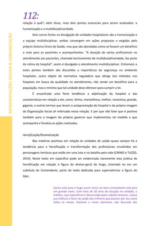112:
REPRESENTAÇÕESSOCIAIS&COMUNICAÇÃO
relação à quê?; além disso, mais dois pontos essenciais para serem analisados: a
humanização e a multidisciplinaridade.
Dois carros fortes na divulgação de unidades hospitalares são a humanização e
a equipe multidisciplinar, ambas convergem em ações propostas e exigidas pelo
próprio Sistema Único de Saúde, mas que são abordadas como se fossem um benefício
a mais para os pacientes e acompanhantes. “A atuação de vários profissionais no
atendimento aos pacientes, chamada tecnicamente de multidisciplinaridade, faz parte
da rotina do hospital”, assim é divulgado o atendimento multidisciplinar. Entremeio a
estes pontos também são discutidos a importância da segurança no ambiente
hospitalar, outro objeto de normativa reguladora que obriga tais métodos nos
hospitais em busca da qualidade no atendimento, não sendo um benefício para a
população, mas o mínimo que tal unidade deve oferecer para cumprir a lei.
É encontrada uma forte tendência a adjetivação do hospital e das
características em relação a ele, como: ótimo, maravilhoso, melhor, resolutivo, grande,
gigante, e outros termos que levam à autopromoção do hospital e da própria imagem
da Organização Social ali imbricada nesta relação. E por que não falar que é positivo
também para a imagem do próprio governo que implementou tal medida e que
acompanha e fiscaliza as ações realizadas.
Heroificação/Dramatização
Nas matérias positivas em relação às unidades de saúde quase sempre há a
tendência para a heroificação e transformação dos profissionais envolvidos em
personagens heróicos que estão em uma luta e na batalha pela vida (CIRINO e TUZZO,
2014). Neste texto em específico pode ser evidenciada claramente esta prática de
heroificação em relação à figura do diretor-geral do Hugo, chamado no em um
subtítulo de Comandante, parte do texto dedicada para supervalorizar a figura do
líder.
Castro está para o Hugo assim como um bom comandante está para
um grande navio. Com mais de 20 anos de atuação na unidade, o
médico, cuja experiência é denunciada pelos cabelos brancos, coloca
sua vivência a favor da saúde dos milhares que passam por seu navio
todos os meses. Paciente e muito atencioso, não descuida dos
 