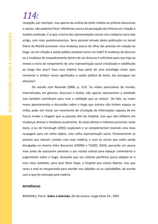 114:
REPRESENTAÇÕESSOCIAIS&COMUNICAÇÃO
recepção, por exemplo, mas apenas da análise do texto relativo às práticas discursivas
e sociais, não podemos fazer inferências acerca da percepção dos leitores em relação à
matéria analisada. É aí que a teoria das representações sociais veio colaborar para este
artigo, com mais questionamentos. Seria possível através desta publicação no Jornal
Diário da Manhã promover uma mudança acerca do olhar das pessoas em relação ao
Hugo, ou em relação a saúde pública estadual como um todo? A mudança do discurso
ou a mudança do enquadramento dentro de um discurso é suficiente para que haja ao
menos o início do rompimento de uma representação social cristalizada e solidificada
ao longo dos anos? Caso essa matéria faça parte de uma estratégia maior para
reorientar e atribuir novos significados à saúde pública de Goiás, ela conseguiu ser
eficiente?
De acordo com Resende (2006, p. 113) “as visões particulares de mundo,
internalizadas em gêneros, discursos e estilos, não apenas representam a realidade
mas também contribuem para criar a realidade que se noticia”. De fato, ao trazer
novos apontamentos e discussões sobre o Hugo que outrora não tinham espaço na
mídia, pode sim iniciar um movimento de circulação de informações capazes de em
futuro mudar a imagem que as pessoas têm do hospital, mas que não refletem em
mudanças diretas e imediatas atualmente. As vozes diretas e indiretas presentes neste
texto, à luz de Fairclough (2001) coadunam e se complementam tecendo uma nova
roupagem para um velho objeto, uma velha representação social. Possivelmente as
pessoas que tiveram contato com essa matéria, e com as outras que estão sendo
divulgadas na mesma linha discursiva (CIRINO e TUZZO, 2014), pensarão um pouco
mais antes de acessarem somente o seu núcleo central para esboçar comentários e
julgamentos sobre o Hugo, deixando que seu sistema periférico possa adaptar-se a
esta nova realidade, para esse Novo Hugo, o hospital que estava doente, mas que
sarou e está se recuperando para atender aos cidadãos ou os subcidadãos, de acordo
com o que foi noticiado pela matéria.
REFERÊNCIAS
BOURDIEU, Pierre. Sobre a televisão. Rio de Janeiro: Jorge Zahar Ed., 1997.
 