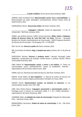 115:
REPRESENTAÇÕESSOCIAIS&COMUNICAÇÃO
__________________. O poder simbólico. Rio de Janeiro; Bertrand Brasil, 2000.
CAMPOS, Pedro Humberto Faria. Representações sociais, risco e vulnerabilidade. In:
Representações da saúde: abordagens contemporâneas. Revista Tempus Actas de
Saúde Coletiva, 2012.
CHARAUDEAU, Patrick. Discurso das mídias. São Paulo: Contexto, 2013.
___________________. Linguagem e discurso: modos de organização. – 2. Ed., 2ª
reimpressão – São Paulo: Contexto, 2014.
CIRINO, José Antônio Ferreira; TUZZO, Simone Antoniaci. Mídia, Saúde e Cidadania:
Análise de Discurso Crítica da “Luta Pela Vida” em Goiás. Intercom – Sociedade
Brasileira de Estudos Interdisciplinares da Comunicação - XXXVII Congresso Brasileiro
de Ciências da Comunicação – Foz do Iguaçu, PR – 2 a 5/9/2014
DIJK, Teun A. Van. Discurso e poder.São Paulo: Contexto, 2010.
DM, Jornal Diário da Manhã. Hugo, o hospital que sarou. Goiânia, GO: 17 de julho de
2014.
FAIRCLOUGH, Norman. Discurso e mudança social / Norman Fairclough; Izabel
Magalhaes, coordenadora da tradução, revisão técnica e prefácio. Brasília: Editora
Universidade de Brasília, 2001.
FARR, Robert M. Representações sociais: a teoria e sua história. In: Textos em
representações sociais (JOVCHELOVITCH, Sandra & GUARESCHI, Pedrinho -
organizadores). Rio de Janeiro: Editora Vozes, 1994.
FIORIN, José Luiz. Elementos da análise de discurso. São Paulo: Contexto, 2013.
GRACIA, Tomás Ibáñez. O “giro lingüístico”. In: Manual de análise do discurso em
ciências sociais. Lucipinio Iñiguez (coordenador). Petrópolis, RJ: Vozes, 2004.
JODELET, Denise. Représentations sociales: um domaine en expansion. In: Les
représentations sociales. Paris: PUF, 1989.
LANE, Silvia Tatiana Maurer. Linguagem, pensamento e representações sociais. In:
Psicologia social: o homem em movimento (LANE, S. T. M. e CODO, Wanderley –
organizadores). São Paulo: Brasiliense, 2001.
LUHMANN, Niklas. A realidade dos meios de comunicação /tradução Ciro Marcondes
Filho. – São Paulo: Paulus, 2005.
MAINGUENEAU, Dominique. Análise de textos de comunicação. 6. Ed. – São Paulo:
Cortez, 2011.
 