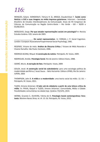 116:
REPRESENTAÇÕESSOCIAIS&COMUNICAÇÃO
MENEZES, Kalyne. WANDERLEY, Tâmara R. Q.; BRAGA, Claudomilson F. Saúde como
Notícia: o SUS e suas imagens na mídia impressa goianiense. Intercom – Sociedade
Brasileira de Estudos Interdisciplinares da Comunicação. Anais do XV Congresso de
Ciências da Comunicação na Região Centro-Oeste – Rio Verde - GO – 30/05 a
01/06/2013.
MOSCOVICI, Serge. Por que estudar representações sociais em psicologia? In: Revista
Estudos Goiânia. V20. Janeiro de 2003.
__________________. On social representation. In: FORGAS, J. P. Social Cognition.
London: European Associationof Experimental Social Psychology, 1981.
RESENDE, Viviane de melo. Análise de Discurso Crítica / Viviane de Melo Resende e
Viviane Ramalho. São Paulo: Contexto, 2006.
RODRIGO ALSINA, Miquel. A construção da notícia. Petrópolis, RJ: Vozes, 2009.
RODRIGUES, Aroldo. Psicologia Social. Rio de Janeiro: Editora Vozes, 1988.
SODRÉ, Muniz. A narração do fato. Petrópolis: Vozes, 2009.
SOUZA, Jessé. A construção social da subcidadania: para uma sociologia política da
modernidade periférica / Jessé Souza. - Belo Horizonte: Editora UFMG; Rio De Janeiro:
IUPERJ, 2003
THOMPSON, John B. A mídia e a modernidade: uma teoria social da mídia. 12. Ed. –
Petrópolis, RJ: Vozes, 2011.
TUZZO, Simone Antoniaci. O lado sub da cidadania a partir de uma leitura crítica da
mídia. In: PAIVA, Raquel e TUZZO, Simone Antoniaci. Comunidade, Mídia e Cidade:
Possibilidades comunitárias na cidade hoje. Goiânia: FIC/UFG, 2014.
WERBA, Graziela C.; OLIVEIRA, Fátima de O. Psicologia Social contemporânea: livro-
texto. Marlene Neves Strey. et. Al. 13. Ed. Petrópolis, RJ: Vozes, 2010.
 