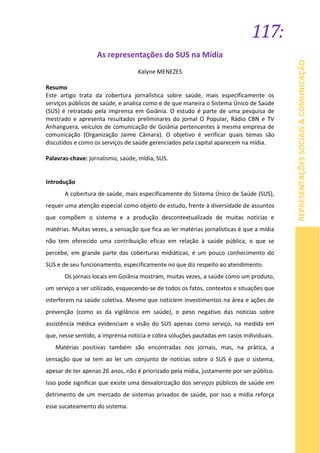 117:
REPRESENTAÇÕESSOCIAIS&COMUNICAÇÃO
As representações do SUS na Mídia
Kalyne MENEZES
Resumo
Este artigo trata da cobertura jornalística sobre saúde, mais especificamente os
serviços públicos de saúde, e analisa como e de que maneira o Sistema Único de Saúde
(SUS) é retratado pela imprensa em Goiânia. O estudo é parte de uma pesquisa de
mestrado e apresenta resultados preliminares do jornal O Popular, Rádio CBN e TV
Anhanguera, veículos de comunicação de Goiânia pertencentes à mesma empresa de
comunicação (Organização Jaime Câmara). O objetivo é verificar quais temas são
discutidos e como os serviços de saúde gerenciados pela capital aparecem na mídia.
Palavras-chave: jornalismo, saúde, mídia, SUS.
Introdução
A cobertura de saúde, mais especificamente do Sistema Único de Saúde (SUS),
requer uma atenção especial como objeto de estudo, frente à diversidade de assuntos
que compõem o sistema e a produção descontextualizada de muitas notícias e
matérias. Muitas vezes, a sensação que fica ao ler matérias jornalísticas é que a mídia
não tem oferecido uma contribuição eficaz em relação à saúde pública, o que se
percebe, em grande parte das coberturas midiáticas, é um pouco conhecimento do
SUS e de seu funcionamento, especificamente no que diz respeito ao atendimento.
Os jornais locais em Goiânia mostram, muitas vezes, a saúde como um produto,
um serviço a ser utilizado, esquecendo-se de todos os fatos, contextos e situações que
interferem na saúde coletiva. Mesmo que noticiem investimentos na área e ações de
prevenção (como as da vigilância em saúde), o peso negativo das notícias sobre
assistência médica evidenciam a visão do SUS apenas como serviço, na medida em
que, nesse sentido, a imprensa noticia e cobra soluções pautadas em casos individuais.
Matérias positivas também são encontradas nos jornais, mas, na prática, a
sensação que se tem ao ler um conjunto de notícias sobre o SUS é que o sistema,
apesar de ter apenas 26 anos, não é priorizado pela mídia, justamente por ser público.
Isso pode significar que existe uma desvalorização dos serviços públicos de saúde em
detrimento de um mercado de sistemas privados de saúde, por isso a mídia reforça
esse sucateamento do sistema.
 