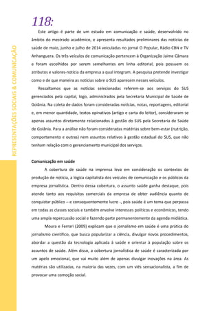 118:
REPRESENTAÇÕESSOCIAIS&COMUNICAÇÃO
Este artigo é parte de um estudo em comunicação e saúde, desenvolvido no
âmbito do mestrado acadêmico, e apresenta resultados preliminares das notícias de
saúde de maio, junho e julho de 2014 veiculadas no jornal O Popular, Rádio CBN e TV
Anhanguera. Os três veículos de comunicação pertencem à Organização Jaime Câmara
e foram escolhidos por serem semelhantes em linha editorial, pois possuem os
atributos e valores-notícia da empresa a qual integram. A pesquisa pretende investigar
como e de que maneira as notícias sobre o SUS aparecem nesses veículos.
Ressaltamos que as notícias selecionadas referem-se aos serviços do SUS
gerenciados pela capital, logo, administrados pela Secretaria Municipal de Saúde de
Goiânia. Na coleta de dados foram consideradas notícias, notas, reportagens, editorial
e, em menor quantidade, textos opinativos (artigo e carta do leitor), consideraram-se
apenas assuntos diretamente relacionados à gestão do SUS pela Secretaria de Saúde
de Goiânia. Para a análise não foram consideradas matérias sobre bem-estar (nutrição,
comportamento e outras) nem assuntos relativos à gestão estadual do SUS, que não
tenham relação com o gerenciamento municipal dos serviços.
Comunicação em saúde
A cobertura de saúde na imprensa leva em consideração os contextos de
produção de notícia, a lógica capitalista dos veículos de comunicação e os públicos da
empresa jornalística. Dentro dessa cobertura, o assunto saúde ganha destaque, pois
atende tanto aos requisitos comerciais da empresa de obter audiência quanto de
conquistar público – e consequentemente lucro -, pois saúde é um tema que perpassa
em todas as classes sociais e também envolve interesses políticos e econômicos, tendo
uma ampla repercussão social e fazendo parte permanentemente da agenda midiática.
Moura e Ferrari (2009) explicam que o jornalismo em saúde é uma prática do
jornalismo científico, que busca popularizar a ciência, divulgar novos procedimentos,
abordar a questão da tecnologia aplicada à saúde e orientar à população sobre os
assuntos de saúde. Além disso, a cobertura jornalística de saúde é caracterizada por
um apelo emocional, que vai muito além de apenas divulgar inovações na área. As
matérias são utilizadas, na maioria das vezes, com um viés sensacionalista, a fim de
provocar uma comoção social.
 