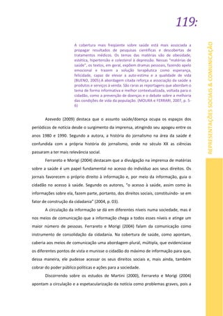 119:
REPRESENTAÇÕESSOCIAIS&COMUNICAÇÃO
A cobertura mais freqüente sobre saúde está mais associada a
propagar resultados de pesquisas científicas e descobertas de
tratamentos médicos. Os temas das matérias vão de obesidade,
estética, hipertensão e colesterol à depressão. Nessas “matérias de
saúde”, os textos, em geral, expõem dramas pessoais, fazendo apelo
emocional e trazem a solução terapêutica como esperança,
felicidade, capaz de elevar a auto-estima e a qualidade de vida
(BUENO, 2005).A abordagem citada reforça a associação da saúde a
produtos e serviços à venda. São raras as reportagens que abordam o
tema de forma informativa e melhor contextualizada, voltada para o
cidadão, como a prevenção de doenças e o debate sobre a melhoria
das condições de vida da população. (MOURA e FERRARI, 2007, p. 5-
6)
Azevedo (2009) destaca que o assunto saúde/doença ocupa os espaços dos
periódicos de notícia desde o surgimento da imprensa, atingindo seu apogeu entre os
anos 1980 e 1990. Segundo a autora, a história do jornalismo na área da saúde é
confundida com a própria história do jornalismo, onde no século XX as ciências
passaram a ter mais relevância social.
Ferrareto e Morigi (2004) destacam que a divulgação na imprensa de matérias
sobre a saúde é um papel fundamental no acesso do indivíduo aos seus direitos. Os
jornais favorecem o próprio direito à informação e, por meio da informação, guia o
cidadão no acesso à saúde. Segundo os autores, “o acesso à saúde, assim como às
informações sobre ela, fazem parte, portanto, dos direitos sociais, constituindo- se em
fator de construção da cidadania” (2004, p. 03).
A circulação da informação se dá em diferentes níveis numa sociedade, mas é
nos meios de comunicação que a informação chega a todos esses níveis e atinge um
maior número de pessoas. Ferrareto e Morigi (2004) falam da comunicação como
instrumento de consolidação da cidadania. Na cobertura de saúde, como apontam,
caberia aos meios de comunicação uma abordagem plural, múltipla, que evidenciasse
os diferentes pontos de vista e munisse o cidadão do máximo de informação para que,
dessa maneira, ele pudesse acessar os seus direitos sociais e, mais ainda, também
cobrar do poder público políticas e ações para a sociedade.
Discorrendo sobre os estudos de Martini (2000), Ferrareto e Morigi (2004)
apontam a circulação e a espetacularização da notícia como problemas graves, pois a
 