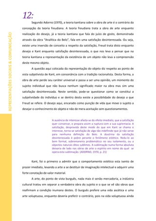 12:
REPRESENTAÇÕESSOCIAIS&COMUNICAÇÃO
Segundo Adorno (1970), a teoria kantiana sobre a obra de arte é o contrário da
concepção da teoria freudiana. A teoria freudiana trata a obra de arte enquanto
realização do desejo, já a teoria kantiana que fala do juízo de gosto, demonstrada
através da obra “Analítica do Belo”, fala em uma satisfação desinteressada. Ou seja,
existe uma inversão de conceito a respeito da satisfação, Freud trata disto enquanto
desejo e Kant enquanto satisfação desinteressada, o que nos leva a pensar que na
teoria kantiana a representação da existência de um objeto não leva a compreensão
deste mesmo objeto.
A questão aqui colocada da representação do objeto diz respeito ao ponto de
vista subjetivista de Kant, em consonância com a tradição racionalista. Desta forma, a
obra de arte perde seu caráter universal e passa a ser uma opinião, um momento do
sujeito individual que não busca nenhum significado maior na obra mas sim uma
satisfação desinteressada. Neste sentido, pode-se questionar como se constitui a
subjetividade do indivíduo e se dentro desta existe a possibilidade do desejo a que
Freud se refere. O desejo aqui, encarado como punção de vida que move o sujeito a
desejar o conhecimento do objeto e não de mera aceitação sem questionamentos.
A ausência de interesse afasta-se do efeito imediato, que a satisfação
quer conservar, e prepara assim a ruptura com a sua supremacia. A
satisfação, desprovida deste modo do que em Kant se chama o
interesse, torna-se satisfação de algo tão indefinido que já não serve
para nenhuma definição do Belo. A doutrina da satisfação
desinteressada é pobre perante o fenômeno estético. Redu-lo ao
bem formal, sobremaneira problemático no seu isolamento, ou a
objectos naturais ditos sublimes. A sublimação numa forma absoluta
deixaria de lado nas obras de arte o espírito em nome do qual se
opera esta sublimação. (ADORNO, 1970, p. 21)
Kant, foi o primeiro a admitir que o comportamento estético esta isento de
prazer imediato, levando a arte a se destituir de imaginação intelectual e adquirir uma
forte conotação de valor material.
A arte, do ponto de vista burguês, nada mais é senão mercadoria, a indústria
cultural tratou em separar a verdadeira obra do sujeito e o que se vê são obras que
reafirmam a condição inumana destes. O burguês prefere uma vida ascética e uma
arte voluptuosa, enquanto deveria preferir o contrário, pois na vida voluptuosa ainda
 