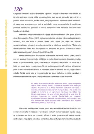 120:
REPRESENTAÇÕESSOCIAIS&COMUNICAÇÃO
função de entreter o público e vender é superior à função de informar. Para vender, os
jornais recorrem a uma mídia sensacionalista, que usa da comoção para atrair o
público. Casos individuais, muitas vezes, são projetados na imprensa como “modelos”
de casos que acontecem em toda a sociedade, como consequência de problemas
públicos, estruturais, políticos e sociais, compondo uma narrativa sensacionalista
focada no individual.
Também é importante destacar o papel da mídia em fazer com que o público
sinta. Como explica Alsina (2009), o discurso midiático não está interessado apenas em
informar, mas em fazer o público sentir, para assim, por meio das notícias
sensacionalistas e cheias de emoção, conquistar o público e a audiência. “Os jornais
sensacionalistas estão mais alicerçados nas emoções do que na transmissão desse
saber aos seus leitores”, afirma Alsina (2009, p. 49).
Tendo como foco os estudos dos estereótipos na mídia, Pereira (2005) coloca
que em qualquer representação midiática, os meios de comunicação destacam, muitas
vezes, o que consideram típico, característico, rotineiro e estendem tais aspectos a
todo um grupo que é representado. Nesse sentido, podemos afirmar que a imprensa
pode fazer o mesmo em relação às representações de saúde e do SUS, objeto desse
estudo. Tendo como eixo a representação de casos isolados, a mídia reproduz e
estende a realidade de alguns casos para todo o sistema de saúde brasileiro.
Os meios de comunicação não podem ser vistos como uma janela
aberta para o mundo, onde a realidade é mostrada sem mediação
alguma. As pessoas e os fatos mostrados costumam ser reais –
exceção para os casos onde ocorrem manipulações -, mas existe uma
seleção do material a ser reproduzida nas telas, nas rádios, nos
jornais, nas revistas etc. uma seleção que atende a uma série de
critérios: interesses da notícia, familiaridade do receptor,
convenções, costumes, valor de entretenimento, entre outras, e que
não ocorrem sem algum prejuízo para a informação ou a imagem
veiculadas (PEREIRA, 2005, p. 82).
Bueno (sd) atenta para o fato de que o leitor em saúde é bombardeado por um
número muito alto de notícias e reportagens “soltas”, muitas vezes sem ligação e que,
se pudessem ser vistas em conjunto, afirma o autor, poderiam até mesmo revelar
contradições na própria cobertura jornalística. Essa disfunção narcotizante provocada
 