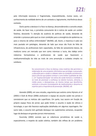 121:
REPRESENTAÇÕESSOCIAIS&COMUNICAÇÃO
pela informação excessiva é fragmentada, impossibilitando, muitas vezes, um
conhecimento da realidade dentro de um contexto e, logicamente, interferência desse
contexto.
Outro ponto a destacar é o foco na doença, desconsiderando o conceito amplo
de saúde. Ao fazer isso, o jornalista comumente dá à notícia de saúde um caráter
fatalista, desviando “a atenção da ausência de políticas de saúde, deixando de
entender o processo pelo qual se criam condições para a emergência de epidemias ou
para o retorno de velhas enfermidades” (BUENO, sd). Assim, a imprensa é cada vez
mais pautada em patologias, deixando de lado que essas são fruto da falta de
infraestrutura, de profissionais bem capacitados, da falta de saneamento básico, da
medicina como um mercado que tem como interesse o lucro, dos lobbys entre
indústrias farmacêuticas e profissionais de saúde que favorecem a
medicamentalização da vida ao invés de uma prevenção e cuidados simples no
cotidiano.
Ao concentrarem o foco na doença, estas matérias não permitem a
elaboração de uma proposta informativa que privilegie a prevenção,
a educação para a saúde e o debate sobre as condições econômicas e
sócio-culturais que podem conduzir a uma melhor qualidade de vida.
[...] A "espetacularização" da notícia de saúde fantasia a realidade e,
ao invés de promover a confiança no talento humano, alimenta, a
médio prazo, a desesperança, ao mesmo tempo que desinforma,
estimula o consumo inconsequente de medicamentos e desarma os
espíritos para a importância da prevenção. (BUENO, sd)
Azevedo (2009), em seus estudos, argumenta que autores como Hijmans et al
(2003) e Clark & Illman (2006) analisaram o espaço do assunto saúde nos jornais e
constataram que as notícias são superficiais. Em parte, isso ocorre em função do
próprio espaço físico do jornal, que pode limitar o assunto à seção de ciência e
tecnologia, o que não favorece explicações detalhadas em algumas reportagens. Por
outro lado, o assunto tem ganhado destaque nos suplementos semanais, ocupando
lugar de destaque em grandes jornais internacionais.
Kuscinsky (2002) assinala que as coberturas jornalísticas de saúde e,
especialmente, a respeito da saúde coletiva, também são reflexo de um problema
 
