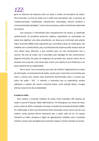 122:
REPRESENTAÇÕESSOCIAIS&COMUNICAÇÃO
geral na cobertura da imprensa como um todo: o caráter de mercadoria da notícia.
Para Kuscinsky, na área da saúde isso é ainda mais perceptível, pois o processo de
“espetacularização, simplificação, reducionismo, estereotipia, elitismo temático e
instrumentalização ideológica”, entre outros processos, pode ser facilmente observado
nas notícias.
Esse processo é intensificado pelo enquadramento da notícia, já explanado
anteriormente. Os jornalistas procuram médicos, especialistas ou autoridades em
saúde área legitimar uma ideia preexistente, um discurso já construído pela própria
mídia. Kuscinsky (2002) ainda argumenta que o jornalismo atual, de modo geral, não
trabalha com o conhecimento, pois os profissionais de imprensa estão sempre atrás de
uma notícia nova, diferente, o que contribui para um não envolvimento com o
assunto. Na área de saúde, isso é percebido pela ideologia do não conhecimento.
Segundo Kuscinsky, faz parte do imaginário do jornalista que, quanto menos ele se
envolver com o assunto, mais estará apto a fazer uma cobertura sem influências e um
pouco distante da sua subjetividade.
Para o autor, isso é uma perda, pois além de interferir negativamente na coleta
de informação, no levantamento de dados, mostra que é recorrente um jornalista que
cobre a mesma área sempre estar totalmente desinformado sobre o assunto que
cobre. Na saúde – SUS - é rotineiro, é necessário que os especialistas sempre
expliquem e repitam até mesmo conceitos-chaves, como atenção básica, cirurgias
eletivas e exames de alta complexidade.
A saúde na mídia
Para analisar o conteúdo midiático de saúde, foram coletadas 148 matérias de
saúde no jornal O Popular, Rádio CBN Goiânia e TV Anhanguera nos meses de maio,
junho e julho de 2014 e analisadas com base na Análise de Conteúdo de Bardin (2009).
Em média pode-se dizer que diariamente foram veiculadas nesses meios mais de uma
matéria, sendo possível afirmar facilmente que a saúde, além de ter um espaço
relevante na mídia, ultrapassa a lógica do agendamento midiático, pois é conteúdo
rotineiro, muitas vezes divulgado para preencher espaço e chamar atenção nos jornais.
 