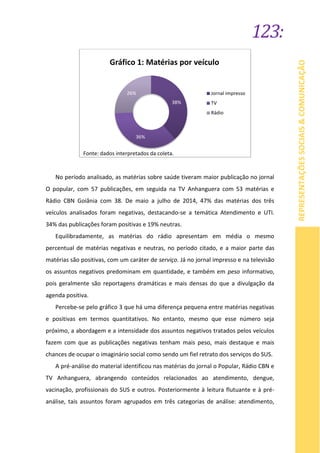 123:
REPRESENTAÇÕESSOCIAIS&COMUNICAÇÃO
No período analisado, as matérias sobre saúde tiveram maior publicação no jornal
O popular, com 57 publicações, em seguida na TV Anhanguera com 53 matérias e
Rádio CBN Goiânia com 38. De maio a julho de 2014, 47% das matérias dos três
veículos analisados foram negativas, destacando-se a temática Atendimento e UTI.
34% das publicações foram positivas e 19% neutras.
Equilibradamente, as matérias do rádio apresentam em média o mesmo
percentual de matérias negativas e neutras, no período citado, e a maior parte das
matérias são positivas, com um caráter de serviço. Já no jornal impresso e na televisão
os assuntos negativos predominam em quantidade, e também em peso informativo,
pois geralmente são reportagens dramáticas e mais densas do que a divulgação da
agenda positiva.
Percebe-se pelo gráfico 3 que há uma diferença pequena entre matérias negativas
e positivas em termos quantitativos. No entanto, mesmo que esse número seja
próximo, a abordagem e a intensidade dos assuntos negativos tratados pelos veículos
fazem com que as publicações negativas tenham mais peso, mais destaque e mais
chances de ocupar o imaginário social como sendo um fiel retrato dos serviços do SUS.
A pré-análise do material identificou nas matérias do jornal o Popular, Rádio CBN e
TV Anhanguera, abrangendo conteúdos relacionados ao atendimento, dengue,
vacinação, profissionais do SUS e outros. Posteriormente à leitura flutuante e à pré-
análise, tais assuntos foram agrupados em três categorias de análise: atendimento,
38%
36%
26% Jornal impresso
TV
Rádio
Fonte: dados interpretados da coleta.
Gráfico 1: Matérias por veículo
 