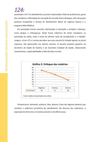 124:
REPRESENTAÇÕESSOCIAIS&COMUNICAÇÃO
prevenção e UTI. Em atendimento, assuntos relacionados à falta de profissionais, greve
dos servidores e dificuldade de marcação de consulta foram destaque, alem de pautas
positivas envolvendo o Serviço de Atendimento Móvel de urgência (Samu) e o
programa Mais Médicos.
Em prevenção entram assuntos relacionados à vacinação e combate à doenças,
como dengue e chikungunya. Ainda houve cobertura de testes inovadores na
prevenção da saúde, como o teste do olhinho, teste do coraçãozinho e o método-
canguru. Já em UTI, é curioso perceber que esse assunto foi tratado apenas no jornal
impresso, não aparecendo nos demais veículos. O assunto envolveu gestores da
Secretaria de Saúde de Goiânia e da Secretaria Estadual de Saúde, relacionando
investimentos, responsabilidades e falta de leitos na área.
Infraestrutura, demanda, ausência, falta, demora. Essas são algumas palavras que
retratam a cobertura jornalística do atendimento. No discurso dos repórteres, a
expressão do SUS como um sistema precário e de difícil acesso.
Negativas Positivas Neutras
Series1 69 51 28
0
10
20
30
40
50
60
70
80
Gráfico 2: Enfoque das matérias
Fonte: dados interpretados da coleta.
 