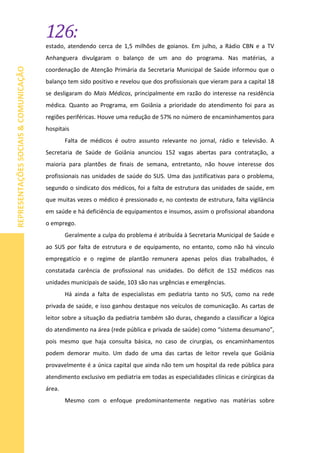126:
REPRESENTAÇÕESSOCIAIS&COMUNICAÇÃO
estado, atendendo cerca de 1,5 milhões de goianos. Em julho, a Rádio CBN e a TV
Anhanguera divulgaram o balanço de um ano do programa. Nas matérias, a
coordenação de Atenção Primária da Secretaria Municipal de Saúde informou que o
balanço tem sido positivo e revelou que dos profissionais que vieram para a capital 18
se desligaram do Mais Médicos, principalmente em razão do interesse na residência
médica. Quanto ao Programa, em Goiânia a prioridade do atendimento foi para as
regiões periféricas. Houve uma redução de 57% no número de encaminhamentos para
hospitais
Falta de médicos é outro assunto relevante no jornal, rádio e televisão. A
Secretaria de Saúde de Goiânia anunciou 152 vagas abertas para contratação, a
maioria para plantões de finais de semana, entretanto, não houve interesse dos
profissionais nas unidades de saúde do SUS. Uma das justificativas para o problema,
segundo o sindicato dos médicos, foi a falta de estrutura das unidades de saúde, em
que muitas vezes o médico é pressionado e, no contexto de estrutura, falta vigilância
em saúde e há deficiência de equipamentos e insumos, assim o profissional abandona
o emprego.
Geralmente a culpa do problema é atribuída à Secretaria Municipal de Saúde e
ao SUS por falta de estrutura e de equipamento, no entanto, como não há vinculo
empregatício e o regime de plantão remunera apenas pelos dias trabalhados, é
constatada carência de profissional nas unidades. Do déficit de 152 médicos nas
unidades municipais de saúde, 103 são nas urgências e emergências.
Há ainda a falta de especialistas em pediatria tanto no SUS, como na rede
privada de saúde, e isso ganhou destaque nos veículos de comunicação. As cartas de
leitor sobre a situação da pediatria também são duras, chegando a classificar a lógica
do atendimento na área (rede pública e privada de saúde) como “sistema desumano”,
pois mesmo que haja consulta básica, no caso de cirurgias, os encaminhamentos
podem demorar muito. Um dado de uma das cartas de leitor revela que Goiânia
provavelmente é a única capital que ainda não tem um hospital da rede pública para
atendimento exclusivo em pediatria em todas as especialidades clínicas e cirúrgicas da
área.
Mesmo com o enfoque predominantemente negativo nas matérias sobre
 