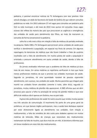 127:
REPRESENTAÇÕESSOCIAIS&COMUNICAÇÃO
pediatria, é possível encontrar notícias da TV Anhanguera com teor positivo. Este
veículo divulgou um dado da Secretaria de Saúde de Goiânia de que sobram consultas
pediátricas na rede. Em 2013 sobraram 27 mil vagas para consultas em pediatria pelo
SUS na rede municipal, e até maio de 2014 mais quinze mil consultas. Essas vagas
ociosas são reflexo da maioria dos pais que procuraram as urgências e emergências
das unidades de saúde para atendimento dos filhos, ao invés de marcarem as
consultas de forma convencional na pediatria.
Julho foi o mês mais crítico em relação à falta de médicos do período analisado
na pesquisa. Rádio CBN e TV Anhanguera percorreram várias unidades de saúde para
verificar o atendimento à população, em especial nos finais de semana. Em algumas
reportagens há denúncias de médicos que não foram trabalhar e falas de usuários
revoltados com a falta de atendimento. Em muitos postos de saúde a população é
orientada a procurar atendimento em outra unidade de saúde, devido à falta de
profissionais.
Os jornais analisados informam que o problema da falta de médicos já dura
mais de seis meses. Em várias matérias os repórteres verificaram in loco que havia
menos profissionais médicos do que o previsto nas unidades municipais de saúde.
Segundo os jornalistas, há uma quantidade razoável de pessoas esperando
atendimento, sem sucesso, nas unidades de saúde. Muitos pacientes que chegam pela
manhã nas unidades foram atendidos somente à noite, além disso, segundo os
jornalistas, muitos médicos de plantão não apareceram. A SMS afirmou que vai abrir
processo para apurar a falha na prestação de serviço do plantão médico e que esse
déficit de médicos não é apenas em Goiânia, mas no país todo.
A greve dos profissionais de saúde foi outro assunto que rendeu muitas pautas
nos três veículos de comunicação. O movimento fez parte de uma greve geral da
prefeitura, em que demais órgãos participaram, mas a saúde teve destaque especial
por estar diretamente ligada ao atendimento nas unidades. Com relação a
medicamentos, a falta de remédios de alto custo para diabetes aparece em muitas
matérias de televisão. Mães de crianças que necessitam dos medicamentos
reclamavam da falta de insulina, que dura mais de um mês. A Secretaria informou que
em breve receberia um novo lote dos medicamentos.
 