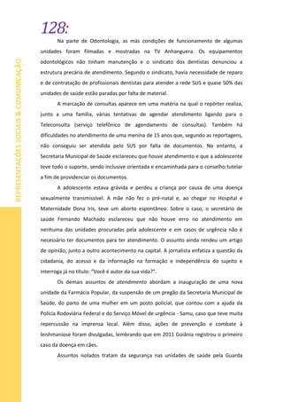 128:
REPRESENTAÇÕESSOCIAIS&COMUNICAÇÃO
Na parte de Odontologia, as más condições de funcionamento de algumas
unidades foram filmadas e mostradas na TV Anhanguera. Os equipamentos
odontológicos não tinham manutenção e o sindicato dos dentistas denunciou a
estrutura precária de atendimento. Segundo o sindicato, havia necessidade de reparo
e de contratação de profissionais dentistas para atender a rede SUS e quase 50% das
unidades de saúde estão paradas por falta de material.
A marcação de consultas aparece em uma matéria na qual o repórter realiza,
junto a uma família, várias tentativas de agendar atendimento ligando para o
Teleconsulta (serviço telefônico de agendamento de consultas). Também há
dificuldades no atendimento de uma menina de 15 anos que, segundo as reportagens,
não conseguiu ser atendida pelo SUS por falta de documentos. No entanto, a
Secretaria Municipal de Saúde esclareceu que houve atendimento e que a adolescente
teve todo o suporte, sendo inclusive orientada e encaminhada para o conselho tutelar
a fim de providenciar os documentos.
A adolescente estava grávida e perdeu a criança por causa de uma doença
sexualmente transmissível. A mãe não fez o pré-natal e, ao chegar no Hospital e
Maternidade Dona Iris, teve um aborto espontâneo. Sobre o caso, o secretário de
saúde Fernando Machado esclareceu que não houve erro no atendimento em
nenhuma das unidades procuradas pela adolescente e em casos de urgência não é
necessário ter documentos para ter atendimento. O assunto ainda rendeu um artigo
de opinião, junto a outro acontecimento na capital. A jornalista enfatiza a questão da
cidadania, do acesso e da informação na formação e independência do sujeito e
interroga já no título: “Você é autor da sua vida?”.
Os demais assuntos de atendimento abordam a inauguração de uma nova
unidade da Farmácia Popular, da suspensão de um pregão da Secretaria Municipal de
Saúde, do parto de uma mulher em um posto policial, que contou com a ajuda da
Polícia Rodoviária Federal e do Serviço Móvel de urgência - Samu, caso que teve muita
repercussão na imprensa local. Além disso, ações de prevenção e combate à
leishmaniose foram divulgadas, lembrando que em 2011 Goiânia registrou o primeiro
caso da doença em cães.
Assuntos isolados tratam da segurança nas unidades de saúde pela Guarda
 
