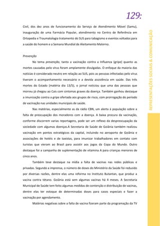 129:
REPRESENTAÇÕESSOCIAIS&COMUNICAÇÃO
Civil, dos dez anos de funcionamento do Serviço de Atendimento Móvel (Samu),
inauguração de uma Farmácia Popular, atendimento no Centro de Referência em
Ortopedia e Traumatologia tratamento do SUS para tabagismo e eventos voltados para
a saúde do homem e a Semana Mundial de Aleitamento Materno.
Prevenção
No tema prevenção, tanto a vacinação contra a Influenza (gripe) quanto as
mortes causadas pelo vírus foram amplamente divulgadas. O enfoque da maioria das
notícias é considerado neutro em relação ao SUS, pois as pessoas infectadas pelo vírus
tiveram o acompanhamento necessário e a devida assistência em saúde. Das três
mortes do Estado (matéria dia 13/5), o jornal noticiou que uma das pessoas que
morreu já chegou ao Cais com sintomas graves da doença. Também ganhou destaque
a imunização contra a gripe ofertada aos grupos de risco, com prorrogação do período
de vacinação nas unidades municipais de saúde.
Nas matérias, especialmente as da rádio CBN, um alerta à população sobre a
falta de preocupação dos moradores com a doença. A baixa procura da vacinação,
conforme discorrem varias reportagens, pode ser um reflexo da despreocupação da
sociedade com algumas doenças.A Secretaria de Saúde de Goiânia também realizou
vacinação em pontos estratégicos da capital, incluindo no aeroporto de Goiânia e
associações de hotéis e de taxistas, para imunizar trabalhadores em contato com
turistas que vieram ao Brasil para assistir aos jogos da Copa do Mundo. Outro
destaque foi a campanha de suplementação de vitamina A para crianças menores de
cinco anos.
Também teve destaque na mídia a falta de vacinas nas redes públicas e
privadas. Segundo a imprensa, o número de doses do Ministério da Saúde foi reduzido
por diversas razões, dentre elas uma reforma no Instituto Butantan, que produz a
vacina contra tétano. Goiânia está sem algumas vacinas há 4 meses. A Secretaria
Municipal de Saúde tem feito algumas medidas de contenção e distribuição de vacinas,
dentre elas ter estoque de determinadas doses para casos especiais e fazer a
vacinação por agendamento.
Matérias negativas sobre a falta de vacina fizeram parte da programação da TV
 