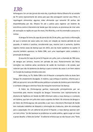130:
REPRESENTAÇÕESSOCIAIS&COMUNICAÇÃO
Anhanguera. Em um dos jornais do meio-dia, o professor Alonso Oliveira foi ao estúdio
da TV como representante de vários pais que não conseguem vacinar seus filhos. A
reportagem entrevistou algumas mães afirmando que somente 20 senhas são
disponibilizadas por dia. Oliveira foi até a polícia para registrar um boletim de
ocorrência contra o Secretário de Saúde que não cumpriu as promessas de criar salas
de vacinação na região em que ele mora, Vila Mutirão, e ele foi orientado a procurar a
Justiça.
A dengue foi tema da capa do jornal do dia 23 de julho, que trazia a informação
de que o número de casos subiu em maio, em relação ao mesmo período do ano
passado. A matéria é positiva, considerando que, mesmo com o aumento, Goiânia
registra menos casos da doença que em 2013, ano da maior epidemia na capital. O
assunto também apareceu na Rádio CBN, com uma reportagem sobre cuidados e
prevenção da dengue.
O assunto foi capa do jornal O Popular em julho, com a chamada de 700 casos
de dengue por semana, mesmo em período de seca. Posteriormente são feitas
correções nas matérias pelas secretarias de saúde do município e do estado, que
reiteram que não há epidemia da doença e que o número de casos é um fator atípico
em função da mudança climática este ano.
Além disso, na TV, Rádio CBN e em O Popular a campanha Volta às Aulas Sem
Dengue foi amplamente divulgada. A matéria, cujo enfoque é positivo, informa que a
SMS vai percorrer cerca de 800 escolas públicas e privadas de Goiânia para intensificar
o combate à dengue e eliminar focos do mosquito transmissor da doença.
A Febre do Chinkungunya ganhou repercussão principalmente por ser
transmitida pelo mesmo mosquito da dengue. Entrevistas com representantes da
diretoria de Vigilância em Saúde da SMS informam sobre a nova doença e o contexto
em Goiânia, que tem em julho dois casos suspeitos da febre. Os sintomas da dengue e
da Febre do Chinkungunya são parecidos e por isso a Secretaria Municipal de Saúde
tem realizado trabalhos de bloqueio e eliminação de criadouros, além de orientação
para a população. Em um editorial do jornal O Popular, a nova doença aparece com
um tom crítico: “já não bastasse os problemas na saúde pública, agora surge um novo
e grave desafio: a febre do Caribe”. O editorial enfatiza que se não houver uma “forte
 
