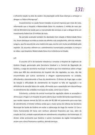 131:
REPRESENTAÇÕESSOCIAIS&COMUNICAÇÃO
e eficiente reação na área da saúde e da população serão duas doenças a ameaçar: a
dengue e a febre chikungunya”.
Insvestimentos na saúde foram tratados no jornal impresso por meio de nota,
informando que o Hospital e Maternidade Dona Iris receberia 1 milhão de reais por
mês do Ministério da Saúde para a manutenção dos serviços, e que a dengue teria um
investimento federal de 19 milhões de reais.
No período analisado também foi abordado Com relação à Maternidade Dona
Iris, foram destaque na mídia os testes do olhinho e do coraçãozinho, além do método-
canguru, que foi assunto de uma matéria de capa, escrita com muita sensibilidade pela
repórter. Os assuntos referem-se a atendimentos humanizados prestados à criança e
às mães, cujo Hospital e Maternidade Dona Iris é referência no Estado.
UTI
O assunto UTI é de bastante relevância e envolve o Hospital de Urgências de
Goiânia (Hugo), gerenciado pela Secretaria Estadual e a Central de Regulação de
Goiânia, a cargo da secretaria municipal. A matéria que traz estatísticas sobre o Hugo
indica que 48% dos atendimentos do hospital não são regulados, ou seja, não são
encaminhados por outras secretarias e chegam espontaneamente na unidade,
dificultando e desordenando o fluxo de atendimento. O diretor do Hugo joga a culpa
da lotação e dificuldade de atendimento do hospital na falta de regulação e na
deficiência da atenção básica de saúde, afirmando que a população tem desconfiança
no atendimento das unidades municipais de saúde, como Cais e Ciams.
Entretanto, o diretor da central municipal de regulação rebate as acusações e
afirma que o Hugo é um hospital de porta aberta (que recebe demanda espontânea) e
que recebe repasse mensal do SUS no valor de R$ 300 mil justamente para esse tipo
de atendimento. O diretor enfatiza ainda que a maior prova do esforço da Secretaria
Municipal de Saúde de Goiânia em evitar a sobrecarga do Hugo foi manter 11 Cais e
Ciams funcionando 24 horas sem nenhum adicional financeiro por isso, além da
criação do Crof, unidade especializada em atendimento ortopédico e de fisioterapia. O
diretor ainda acrescenta que Goiânia e outros municípios da região metropolitana
arcam com o ônus financeiro e político, abrindo serviços.
 