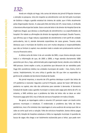 132:
REPRESENTAÇÕESSOCIAIS&COMUNICAÇÃO
Ainda em relação ao Hugo, três cartas de leitores do jornal O Popular chamam
a atenção na pesquisa. Uma diz respeito ao atendimento ruim do SUS pelo município
de Goiânia e elogia a gestão estadual do sistema de saúde, que é feito atualmente
pelas Organizações Sociais. A culpa pela falta de leitos de UTI, nesse texto, é atribuída
à Secretaria Municipal de Saúde. Outra carta de leitor é do diretor do Hospital Geral de
Urgências (Hugo), que destaca a classificação do atendimento e as especificidades do
hospital. Ele rebate as afirmações do diretor da regulação municipal, Claudio Tavares,
que afirmou que o Hugo reduziu capacidade de atendimento e tem perfil de unidade
porta-aberta, isto é, atende demanda espontânea de casos graves. Tavares ainda
destacou que o município de Goiânia arca com muitas despesas e responsabilidades
que não se limitam à capital, mas atendem todo o estado sem praticamente nenhum
recurso financeiro extra.
A última carta do leitor é de um servidor da SMS, o que chama atenção nesse
texto é a informação de que, de 2005 a 2009, o Hugo atendia diariamente 1000
pacientes por dia e, hoje, administrado pela organização Social, atende uma média de
400 pessoas. Como expõe a carta, os pacientes que deixaram de ser atendidos pelo
Hugo têm assistência médica nas unidades municipais de saúde – Cais, Ciams, Crof e
outras. Implicitamente, há uma crítica à gestão das OS que têm se expandido na
gerência de unidades da Secretaria Estadual de Saúde.
No jornal impresso, o assunto de UTIs ganhou destaque a partir dos leitos de
UTI pediátrica e neonatal. Segundo o jornal O Popular, apesar de haver 109 leitos de
pediatria na capital, eles não são suficientes para atender à demanda. A Secretaria
Estadual de Saúde culpa a gestão municipal e o baixo valor pago pela diária de UTI, no
entanto, a SMS enfatiza que o problema da falta de leitos não se deve ao valor
financeiro pago pelo SUS, mas à falta de estrutura hospitalar em todo o Estado.
No geral, as reportagens sobre o assunto UTI parecem expor um duelo entre
gestores municipais e estaduais. É evidenciado o problema das falta de leitos
pediátricos, mas o fio condutor das reportagens é uma ausência de serviço que não se
sabe ao certo qual seria a solução. Falta de estrutura hospitalar, baixas diárias pagas
pelo SUS, lotação de hospitais estaduais e falha na regulação municipal. A questão da
busca de vagas não chega a ser totalmente esclarecida para o leitor, que pode nem
 