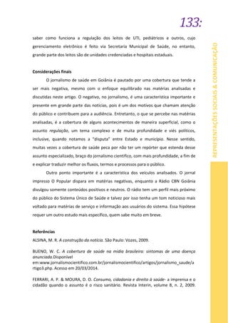 133:
REPRESENTAÇÕESSOCIAIS&COMUNICAÇÃO
saber como funciona a regulação dos leitos de UTI, pediátricos e outros, cujo
gerenciamento eletrônico é feito via Secretaria Municipal de Saúde, no entanto,
grande parte dos leitos são de unidades credenciadas e hospitais estaduais.
Considerações finais
O jornalismo de saúde em Goiânia é pautado por uma cobertura que tende a
ser mais negativa, mesmo com o enfoque equilibrado nas matérias analisadas e
discutidas neste artigo. O negativo, no jornalismo, é uma característica importante e
presente em grande parte das notícias, pois é um dos motivos que chamam atenção
do público e contribuem para a audiência. Entretanto, o que se percebe nas matérias
analisadas, é a cobertura de alguns acontecimentos de maneira superficial, como o
assunto regulação, um tema complexo e de muita profundidade e viés políticos,
inclusive, quando notamos a “disputa” entre Estado e município. Nesse sentido,
muitas vezes a cobertura de saúde peca por não ter um repórter que estenda desse
assunto especializado, braço do jornalismo cientifico, com mais profundidade, a fim de
e explicar traduzir melhor os fluxos, termos e processos para o público.
Outro ponto importante é a característica dos veículos analisados. O jornal
impresso O Popular dispara em matérias negativas, enquanto a Rádio CBN Goiânia
divulgou somente conteúdos positivos e neutros. O rádio tem um perfil mais próximo
do público do Sistema Único de Saúde e talvez por isso tenha um tom noticioso mais
voltado para matérias de serviço e informação aos usuários do sistema. Essa hipótese
requer um outro estudo mais específico, quem sabe muito em breve.
Referências
ALSINA, M. R. A construção da notícia. São Paulo: Vozes, 2009.
BUENO, W. C. A cobertura de saúde na mídia brasileira: sintomas de uma doença
anunciada.Disponível
em:www.jornalismocientifico.com.br/jornalismocientifico/artigos/jornalismo_saude/a
rtigo3.php. Acesso em 20/03/2014.
FERRARI, A. P. & MOURA, D. O. Consumo, cidadania e direito à saúde- a imprensa e o
cidadão quando o assunto é o risco sanitário. Revista Interin, volume 8, n. 2, 2009.
 