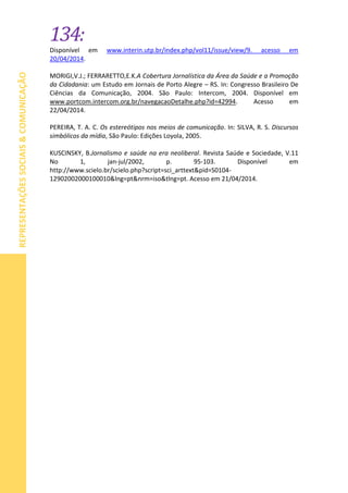 134:
REPRESENTAÇÕESSOCIAIS&COMUNICAÇÃO
Disponível em www.interin.utp.br/index.php/vol11/issue/view/9. acesso em
20/04/2014.
MORIGI,V.J.; FERRARETTO,E.K.A Cobertura Jornalística da Área da Saúde e a Promoção
da Cidadania: um Estudo em Jornais de Porto Alegre – RS. In: Congresso Brasileiro De
Ciências da Comunicação, 2004. São Paulo: Intercom, 2004. Disponível em
www.portcom.intercom.org.br/navegacaoDetalhe.php?id=42994. Acesso em
22/04/2014.
PEREIRA, T. A. C. Os estereótipos nos meios de comunicação. In: SILVA, R. S. Discursos
simbólicos da mídia, São Paulo: Edições Loyola, 2005.
KUSCINSKY, B.Jornalismo e saúde na era neoliberal. Revista Saúde e Sociedade, V.11
No 1, jan-jul/2002, p. 95-103. Disponível em
http://www.scielo.br/scielo.php?script=sci_arttext&pid=S0104-
12902002000100010&lng=pt&nrm=iso&tlng=pt. Acesso em 21/04/2014.
 