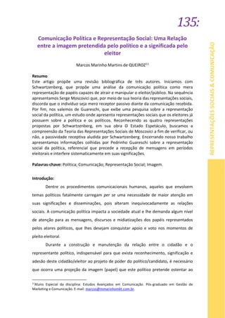 135:
REPRESENTAÇÕESSOCIAIS&COMUNICAÇÃO
Comunicação Política e Representação Social: Uma Relação
entre a imagem pretendida pelo político e a significada pelo
eleitor
Marcos Marinho Martins de QUEIROZ11
Resumo
Este artigo propõe uma revisão bibliográfica de três autores. Iniciamos com
Schwartzenberg, que propõe uma análise da comunicação política como mera
representação de papéis capazes de atrair e manipular o eleitor/público. Na sequência
apresentamos Serge Moscovici que, por meio de sua teoria das representações sociais,
discorda que o indivíduo seja mero receptor passivo diante da comunicação recebida.
Por fim, nos valemos de Guareschi, que exibe uma pesquisa sobre a representação
social da política, um estudo onde apresenta representações sociais que os eleitores já
possuem sobre a política e os políticos. Reconhecendo as quatro representações
propostas por Schwartzenberg, em sua obra O Estado Espetáculo, buscamos a
compreensão da Teoria das Representações Sociais de Moscovici a fim de verificar, ou
não, a passividade receptiva aludida por Schwartzenberg. Encerrando nosso trabalho
apresentamos informações colhidas por Pedrinho Guareschi sobre a representação
social da política, referencial que precede a recepção de mensagens em períodos
eleitorais e interfere sistematicamente em suas significações.
Palavras-chave: Política; Comunicação; Representação Social; Imagem.
Introdução:
Dentre os procedimentos comunicacionais humanos, aqueles que envolvem
temas políticos fatalmente carregam per se uma necessidade de maior atenção em
suas significações e disseminações, pois alteram inequivocadamente as relações
sociais. A comunicação política impacta a sociedade atual e lhe demanda algum nível
de atenção para as mensagens, discursos e midiatizações dos papéis representados
pelos atores políticos, que lhes desejam conquistar apoio e voto nos momentos de
pleito eleitoral.
Durante a construção e manutenção da relação entre o cidadão e o
representante político, indispensável para que exista reconhecimento, significação e
adesão deste cidadão/eleitor ao projeto de poder do político/candidato, é necessário
que ocorra uma projeção da imagem (papel) que este político pretende ostentar ao
11
Aluno Especial da disciplina: Estudos Avançados em Comunicação. Pós-graduado em Gestão de
Marketing e Comunicação. E-mail: marcos@mmarinhomkt.com.br.
 
