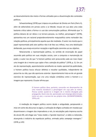 137:
REPRESENTAÇÕESSOCIAIS&COMUNICAÇÃO
ao desenvolvimento dos meios e formas utilizados para a disseminação dos conteúdos
políticos.
Schwartzenberg (1978) que à época era professor de Direito em Paris (Paris II),
além de editorialista em jornais como o Le Monde, trouxe em sua obra uma visão
bastante crítica sobre a forma e o uso das comunicações políticas. Afirmando que “a
política deixara de ser ideias e se tornara pessoas, ou melhor, personagens” (1978),
apresentou-nos um racional preponderantemente maquiavélico como norteador das
relações políticas, principalmente aquelas que são mediadas. O autor nos mostra que o
papel representado pelo ator político não é de fato seu reflexo, mas uma idealização
deliberada, que enseja encontrar recepção e significação coerentes ao seu objetivo.
Relacionando a representação política, no sentido de encenação do papel
assumido pelo político em suas relações sociais, com a conquista e manutenção do
poder, o autor nos diz que “o homem político vem procurando cada vez mais impor
uma imagem de si mesmo que capte e fixe a atenção do público” (1978, p. 3). Em um
ato de representação, aparentemente semelhante ao modus operandi da publicidade,
o homem político busca ofuscar defeitos e ressaltar qualidades, independente de
possuí-las ou não, que são oportunas ostentar. Aparentemente trata-se de um grande
exercício de representação, que cria uma relação simbiótica entre o homem e a
imagem que representa. O autor afirma que:
O homem político deve, portanto, concordar em desempenhar de
uma maneira duradoura o personagem em cuja pele se meteu.
Precisa aceitar ajustar-se à imagem de si mesmo divulgada pela
propaganda. Assim vive ele, aprisionado num emprego determinado,
como um ator, e escravo de seu próprio mito. (SCHWARTZENBERG,
1978, p.6)
A mediação da imagem política ocorre desde a antiguidade, perpassando o
mise em scéne dos discursos na ágora, à utilização de efígies cunhadas em moedas que
disseminavam a imagem dos imperadores e reis, às veiculações pela imprensa escrita
do século XIX, até chegar aos “mass media: a “grande imprensa”, o rádio e a televisão,
alcançando à indústria do espetáculo político, animado pelos campaign managers.”
(1978, p.125)
 