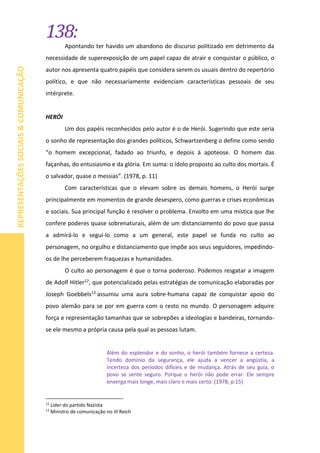 138:
REPRESENTAÇÕESSOCIAIS&COMUNICAÇÃO
Apontando ter havido um abandono do discurso politizado em detrimento da
necessidade de superexposição de um papel capaz de atrair e conquistar o público, o
autor nos apresenta quatro papéis que considera serem os usuais dentro do repertório
político, e que não necessariamente evidenciam características pessoais de seu
intérprete.
HERÓI
Um dos papéis reconhecidos pelo autor é o de Herói. Sugerindo que este seria
o sonho de representação dos grandes políticos, Schwartzenberg o define como sendo
“o homem excepcional, fadado ao triunfo, e depois à apoteose. O homem das
façanhas, do entusiasmo e da glória. Em suma: o ídolo proposto ao culto dos mortais. É
o salvador, quase o messias”. (1978, p. 11)
Com características que o elevam sobre os demais homens, o Herói surge
principalmente em momentos de grande desespero, como guerras e crises econômicas
e sociais. Sua principal função é resolver o problema. Envolto em uma mística que lhe
confere poderes quase sobrenaturais, além de um distanciamento do povo que passa
a admirá-lo e segui-lo como a um general, este papel se funda no culto ao
personagem, no orgulho e distanciamento que impõe aos seus seguidores, impedindo-
os de lhe perceberem fraquezas e humanidades.
O culto ao personagem é que o torna poderoso. Podemos resgatar a imagem
de Adolf Hitler12, que potencializado pelas estratégias de comunicação elaboradas por
Joseph Goebbels13 assumiu uma aura sobre-humana capaz de conquistar apoio do
povo alemão para se por em guerra com o resto no mundo. O personagem adquire
força e representação tamanhas que se sobrepões a ideologias e bandeiras, tornando-
se ele mesmo a própria causa pela qual as pessoas lutam.
Além do esplendor e do sonho, o herói também fornece a certeza.
Tendo domínio da segurança, ele ajuda a vencer a angústia, a
incerteza dos períodos difíceis e de mudança. Atrás de seu guia, o
povo se sente seguro. Porque o herói não pode errar. Ele sempre
enxerga mais longe, mais claro e mais certo. (1978, p.15)
12
Líder do partido Nazista
13
Ministro de comunicação no III Reich
 
