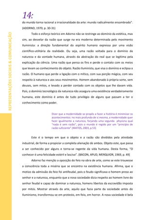 14:
REPRESENTAÇÕESSOCIAIS&COMUNICAÇÃO
do mundo torna racional a irracionalidade da arte: mundo radicalmente ensombrado”.
(ADORNO, 1970, p. 30-31)
Todo o esforço teórico em Adorno não se restringe ao domínio da estética, mas
sim, ao desvelar da razão que surge na era moderna determinada pelo movimento
Iluminista: a direção fundamental do espírito humano expressa por uma visão
científico-utilitária da realidade. Ou seja, uma razão voltada para o domínio da
natureza e da vontade humana, através da abstração do real que se legítima pela
explicação da ciência. Uma razão que pensa os fins e perde o contato com os meios
que levam ao conhecimento do objeto. Razão Iluminista, que visa o domínio e eclipsa a
razão. O humano que perde a ligação com o mítico, com sua porção mágica, com seu
respeito à natureza e aos seus movimentos. Homem abandonado à própria sorte, sem
deuses, sem mitos, e levado a perder contado com os objetos que lhe davam vida.
Pois, o domínio tecnológico da natureza não assegura uma existência verdadeiramente
humana, este domínio é antes de tudo privilégio de alguns que passam a ter o
conhecimento como poder.
Dizer que a modernidade se propôs a fazer a história é minimizar os
acontecimentos: no mais profundo de si mesma, a modernidade quer
fazer igualmente a natureza, forjando uma segunda physisna qual
“nada é sem razão”, pois o mundo é regido por um “princípio de
razão suficiente”.(MATOS, 2003, p.53)
Este é o tempo em que o objeto e a razão são divididos pela atividade
industrial, de forma a propiciar a completa alienação de ambos. Objeto este, que passa
a ser conhecido por alguns e torna-se regente da vida humana. Desta forma, “O
conhecer é uma felicidade estéril e lasciva”. (BACON, APUD, MERQUIOR, 1969, p. 49)
Adorno faz menção a oposição do feio na obra de arte, como se este trouxesse
a consciência toda a miséria que se encontra na existência humana. Afirma, que o
motivo da admissão do feio foi antifeudal, pois o feudo significava o homem preso ao
senhor e a natureza, enquanto que a nova sociedade dizia respeito ao homem livre do
senhor feudal e capaz de dominar a natureza, homens libertos da escravidão imposta
por mitos. Mostrar através da arte, aquilo que fazia parte da sociedade antes do
Iluminismo, transformou-se em protesto, em feio, em horror. A nova sociedade é bela
 