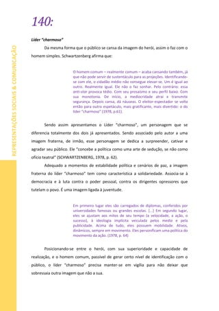 140:
REPRESENTAÇÕESSOCIAIS&COMUNICAÇÃO
Líder “charmoso”
Da mesma forma que o público se cansa da imagem do herói, assim o faz com o
homem simples. Schwartzenberg afirma que:
O homem comum – realmente comum – acaba cansando também, já
que não pode servir de sustentáculo para as projeções. Identificando-
se com ele, o cidadão médio não consegue elevar-se. Um é igual ao
outro. Realmente igual. Ele não o faz sonhar. Pelo contrário: essa
anti-star provoca tédio. Com seu prosaísmo e seu perfil baixo. Com
sua monotonia. De início, a mediocridade atrai e transmite
segurança. Depois cansa, dá náuseas. O eleitor-espectador se volta
então para outro espetáculo, mais gratificante, mais divertido: o do
líder “charmoso” (1978, p.61).
Sendo assim apresentamos o Líder “charmoso”, um personagem que se
diferencia totalmente dos dois já apresentados. Sendo associado pelo autor a uma
imagem fraterna, de irmão, esse personagem se dedica a surpreender, cativar e
agradar seu público. Ele “concebe a política como uma arte de sedução, se não como
ofício teatral” (SCHWARTZENBERG, 1978, p. 62).
Adequado a momentos de estabilidade política e cenários de paz, a imagem
fraterna do líder “charmoso” tem como característica a solidariedade. Associa-se à
democracia e à luta contra o poder pessoal, contra os dirigentes opressores que
tutelam o povo. É uma imagem ligada à juventude.
Em primeiro lugar eles são carregados de diplomas, conferidos por
universidades famosas ou grandes escolas. [...] Em segundo lugar,
eles se ajustam aos mitos de seu tempo (a velocidade, a ação, o
sucesso), à ideologia implícita veiculada pelos media e pela
publicidade. Acima de tudo, eles possuem mobilidade. Ativos,
dinâmicos, sempre em movimento. Eles personificam uma política do
movimento da ação. (1978, p. 64)
Posicionando-se entre o herói, com sua superioridade e capacidade de
realização, e o homem comum, passível de gerar certo nível de identificação com o
público, o líder “charmoso” precisa manter-se em vigília para não deixar que
sobressaia outra imagem que não a sua.
 