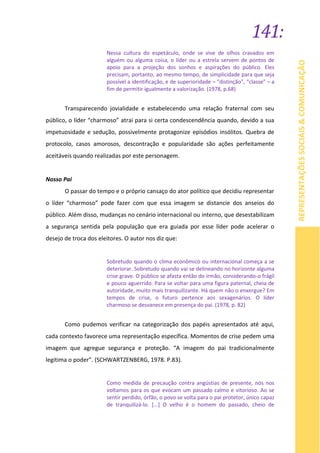 141:
REPRESENTAÇÕESSOCIAIS&COMUNICAÇÃO
Nessa cultura do espetáculo, onde se vive de olhos cravados em
alguém ou alguma coisa, o líder ou a estrela servem de pontos de
apoio para a projeção dos sonhos e aspirações do público. Eles
precisam, portanto, ao mesmo tempo, de simplicidade para que seja
possível a identificação, e de superioridade – “distinção”, “classe” – a
fim de permitir igualmente a valorização. (1978, p.68)
Transparecendo jovialidade e estabelecendo uma relação fraternal com seu
público, o líder “charmoso” atrai para si certa condescendência quando, devido a sua
impetuosidade e sedução, possivelmente protagonize episódios insólitos. Quebra de
protocolo, casos amorosos, descontração e popularidade são ações perfeitamente
aceitáveis quando realizadas por este personagem.
Nosso Pai
O passar do tempo e o próprio cansaço do ator político que decidiu representar
o líder “charmoso” pode fazer com que essa imagem se distancie dos anseios do
público. Além disso, mudanças no cenário internacional ou interno, que desestabilizam
a segurança sentida pela população que era guiada por esse líder pode acelerar o
desejo de troca dos eleitores. O autor nos diz que:
Sobretudo quando o clima econômico ou internacional começa a se
deteriorar. Sobretudo quando vai se delineando no horizonte alguma
crise grave. O público se afasta então do irmão, considerando-o frágil
e pouco aguerrido. Para se voltar para uma figura paternal, cheia de
autoridade, muito mais tranquilizante. Há quem não o enxergue? Em
tempos de crise, o futuro pertence aos sexagenários. O líder
charmoso se desvanece em presença do pai. (1978, p. 82)
Como pudemos verificar na categorização dos papéis apresentados até aqui,
cada contexto favorece uma representação específica. Momentos de crise pedem uma
imagem que agregue segurança e proteção. “A imagem do pai tradicionalmente
legitima o poder”. (SCHWARTZENBERG, 1978. P.83).
Como medida de precaução contra angústias de presente, nós nos
voltamos para os que evocam um passado calmo e vitorioso. Ao se
sentir perdido, órfão, o povo se volta para o pai protetor, único capaz
de tranquilizá-lo. [...] O velho é o homem do passado, cheio de
 