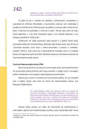 142:
REPRESENTAÇÕESSOCIAIS&COMUNICAÇÃO
sabedoria e razão, o homem tutelar que embala a tristeza de um
povo, sentado sobre seus joelhos. (1978, p.85)
O papel de pai é imbuído de sabedoria, conhecimento, competência e
capacidade de enfrentar dificuldades e circunstâncias adversas com moderação e
prudência. Servindo como referência para seu público, a este pai cabe a tutela do seu
povo, o exercício da autoridade, e como diz o autor: “Ao pai cabe, antes de tudo,
trazer segurança. [...] ele deve tranquilizar graças a sua vontade poderosa, a sua
enérgica ascendência” (1978, p.87).
Ponderamos ser válido questionar quão passivo é o público diante desta
encenação aludida por Schwartzenberg. Motivados pelo próprio autor, que afirma ser
“primordial descobrir como levar o eleitor-consumidor a comprar o candidato-
produto” (1978, p. 216), pesou-nos a necessidade de investigar como é a recepção
dessas mensagens por parte do eleitor. Decidimos pesquisar este fenômeno através da
Teoria das Representações Sociais.
Teoria das Representações Sociais (TRS)
Nosso estudo pertence ao campo da comunicação social, mais especificamente
da comunicação político-eleitoral, pois busca entender a relação entre a mensagem
política midiatizada e sua recepção e significação por parte do eleitor.
Optamos por analisar o fenômeno da comunicação política, em sua interação
com o público eleitor, pela lente da Teoria das Representações Sociais, que
Moscovici14(1981) define:
Por representações sociais, nós queremos dizer um conjunto de
conceitos, afirmações e explicações originadas no quotidiano, no
decurso de comunicações interindividuais. Elas são equivalentes, em
nossa sociedade, aos mitos e sistemas de crenças nas sociedades
tradicionais; elas podem até mesmo serem vistas como uma versão
contemporânea do senso comum. (MOSCOVICI, 1981, p. 1)
Estamos todos imersos em redes de transmissão de conhecimentos e
informações, algumas com fundamentação científica, outras apropriadas pelo “senso
14
Professor na École des Hautes Étsudes em Sciences Sociales. Diretor do Laboratório Europeu de
Psicologia Social.
 