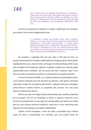 144:
REPRESENTAÇÕESSOCIAIS&COMUNICAÇÃO
sob a influência de uma ideologia dominante que é produzida e
imposta por uma classe social, pelo Estado, pela Igreja ou escola, e
que seus pensamentos e palavras refletem sua ideologia. Em outras
palavras, os indivíduos por si mesmos não pensam e não criam nada
de novo: eles reproduzem e são reproduzidos. (MOSCOVICI, 1981,
p.2)
Convicto da autonomia do indivíduo em relação à significação das mensagens
que recebia, o autor afirma categoricamente que:
(...) indivíduos e grupos são qualquer coisa, menos receptores
passivos, e que eles pensam de forma autônoma, constantemente
produzindo e comunicando representações. [...] estão sempre
fazendo colocações críticas, comentando e fermentando “filosofias”
não oficiais e espontâneas que tem uma influência decisiva sobre
suas relações, suas escolhas, sua forma de educar suas crianças, fazer
planos e assim por diante. (MOSCOVICI, 1981, p.2)
Ao considerar a exposição feita até aqui sobre a TRS cabe-nos fazer um
questionamento quanto à recepção e significação da mensagem político-eleitoral pelos
cidadãos/eleitores, pois, mesmo tendo a afirmação de Schwartzenberg (1978) de que
esta mensagem é formatada para ludibriar e manipular o público por meio dos papéis
representados pelos candidatos, não nos parece que estes receptores sejam meros
títeres nas mãos de marketeiros e políticos na execução de seus projetos de poder.
Se como diz Moscovici (1981, p.1), “quando estudamos representações sociais,
o que estamos estudando são seres humanos que pensam, e não apenas manipulam
informação ou agem de uma determinada maneira”, podemos inferir que a mensagem
político-eleitoral recebida durante as campanhas não encontra uma caixa vazia
disposta a simplesmente alojá-la.
Mesmo que haja uma imagem política representada pelo candidato, elaborada
por sua equipe a fim de ser introjetada no eleitor, é oportuno avaliarmos se há
barreiras à aceitação desta. A construção das representações que fazemos do mundo
que nos cerca perpassa processos dinâmicos, sendo dois os mais importantes para
seguirmos em nossa pesquisa: ancoragem e objetificação.
Usando o termo ancoragem, o autor nos relata a necessidade que o homem
possui de tornar o desconhecido em conhecido, para isso usando formas de
 